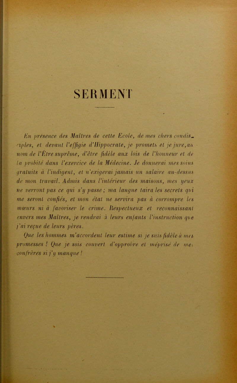 SERMENT En présence des Maîtres de cette Ecole, de mes chers candis- nples, et devant l'effigie d'Ilippocrate, je promets et je jure,an nom de l'Etre suprême, d'être fidèle aux lois de l'honneur et de la probité dans l'exercice de la Médecine. Je donnerai mes soins gratuits à l’indigent, et n'exigerai jamais un salaire au-dessus de mon travail. Admis dans l’intérieur des maisons, mes yeux ne verront pas ce qui s’y passe ; ma langue taira les secrets qui me seront confiés, et mon étal ne servira pas à corrompre les mœurs ni à favoriser le crime. Respectueux et reconnaissant envers mes Maîtres, je rendrai à leurs enfants l’instruction que j’ai reçue de leurs pères. Que les hommes m’accordent leur estime si je suis fidèle à mes promesses ! Que je sois couvert d’opprobre et méprisé de meà confrères si j’y manque !