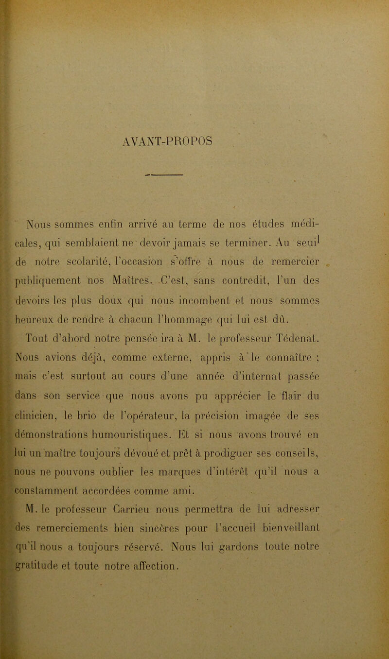 AVANT-PROPOS Nous sommes enfin arrivé au terme de nos études médi- cales, qui semblaient ne'devoir jamais se terminer. Au seui^ de notre scolarité, l’occasion s’offre à nous de remercier publiquement nos Maîtres.. .C’est, sans contredit, l’un des devoirs les plus doux qui nous incombent et nous sommes heureux de rendre à chacun l’hommage qui lui est dû. Tout d’abord notre pensée ira à M. le professeur Tédenat. Nous avions déjà, comme externe, appris à'le connaître ; mais c’est surtout au cours d’une année d’internat passée dans son service que nous avons pu apprécier le flair du clinicien, le brio de l’opérateur, la précision imagée de ses démonstrations humouristiques. Et si nous avons trouvé en lui un maître toujours dévoué et prêt à prodiguer ses conseils, nous ne pouvons oublier les marques d’intérêt qu’il nous a constamment accordées comme ami. M. le professeur Carrieu nous permettra de lui adresser des remerciements bien sincères pour l’accueil bienveillant qu’il nous a toujours réservé. Nous lui gardons toute notre gratitude et toute notre affection.