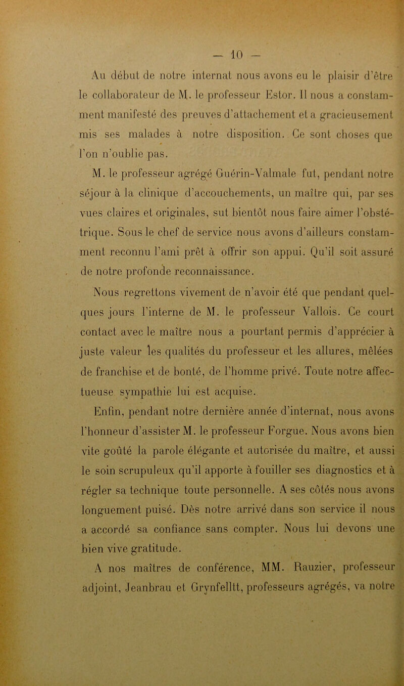 Au début de notre internat nous avons eu le plaisir d’etre le collaborateur de M,. le professeur Estor. 11 nous a constam- ment manifesté des preuves d’attachement et a gracieusement mis ses malades à notre disposition. Ce sont choses que l’on n’oublie pas. M. le professeur agrégé Guérin-Valmale fut, pendant notre séjour à la clinique d’accouchements, un maître qui, par ses vues claires et originales, sut bientôt nous faire aimer l’obsté- trique. Sous le chef de service nous avons d’ailleurs constam- ment reconnu l’ami prêt à offrir son appui. Qu’il soit assuré de notre profonde reconnaissance. Nous regrettons vivement de n’avoir été que pendant quel- ques jours l’interne de M. le professeur Vallois. Ce court contact avec le maître nous a pourtant permis d’apprécier à juste valeur les qualités du professeur et les allures, mêlées de franchise et de bonté, de l’homme privé. Toute notre affec- . tueuse sympathie lui est acquise. Enfin, pendant notre dernière année d’internat, nous avons l’honneur d’assister M. le professeur Forgue. Nous avons bien • vite goûté la parole élégante et autorisée du maître, et aussi le soin scrupuleux qu’il apporte à fouiller ses diagnostics et à régler sa technique toute personnelle. A ses côtés nous avons -Ü longuement puisé. Dès notre arrivé dans son service il nous a accordé sa confiance sans compter. Nous lui devons une|: bien vive gratitude. A nos maîtres de conférence, MM. Rauzier, professeur, adjoint, Jeanbrau et Grynfelltt, professeurs agrégés, va notre