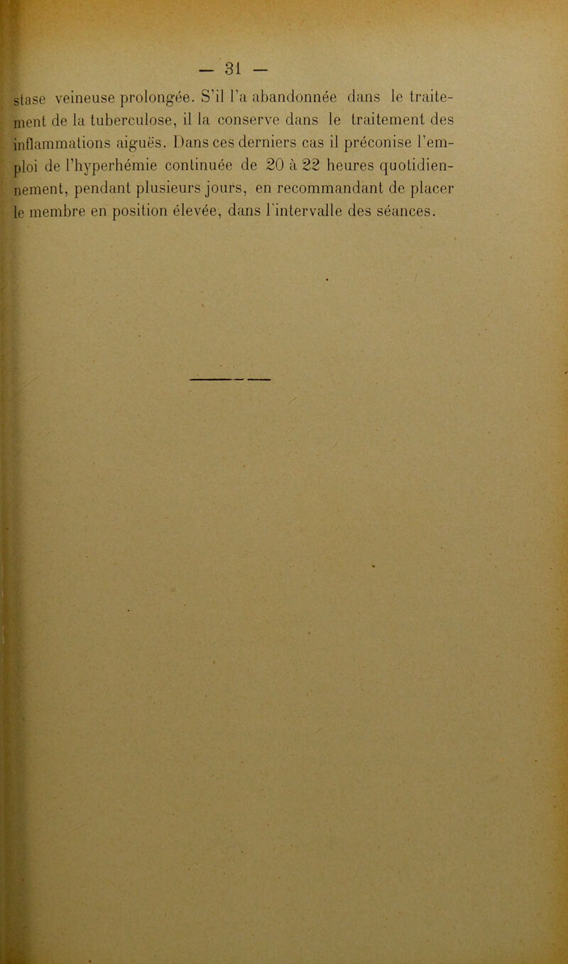 - 31 - stase veineuse prolongée. S’il l’a abandonnée dans le traite- ment de la tuberculose, il la conserve dans le traitement des inflammations aiguës. Dans ces derniers cas il préconise l’em- ploi de l’hyperhémie continuée de 20 à 22 heures quotidien- nement, pendant plusieurs jours, en recommandant do placer le membre en position élevée, dans l'intervalle des séances.
