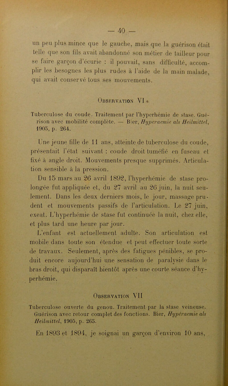 un peu plus mince que le gauche, mais que la guérison était telle que son fils av<ut abandonné son métier de tailleur pour se faire garçon d’écurie : il pouvait, sans difficulté, accom- plir les besognes les plus rudes à l’aide de la main malade, qui avait conservé tous ses mouvements. Observation VI* Tu)3erculose du coude. Traitement par l’hyperhémie de stase. Gué- rison avec mobilité complète. — Bier, Hyperaemle als Heilmittel, 1905, p. 264. Une jeune fille de 11 ans, atteinte de tuberculose du coude, présentait l’état suivant : coude droit tuméfié en fuseau et fixé à angle droit. Mouvements presque supprimés. Articula- tion sensible à la pression. Du 15 mars au 26 avril 1892, l’hyperhémie de stase pro- longée fut appliquée et, du 27 avril au 26 juin, la nuit seu- lement. Dans les deux derniers mois, le jour, massage pru^ dent et mouvements passifs de l’articulation. Le 27 juin, exeat. L’hyperhémie de stase fut continuée la nuit, chez elle, et plus tard une heure par jour. L’enfant est actuellement adulte. Son articulation est mobile dans toute son étendue et peut effectuer toute sorte de travaux. Seulement, après des fatigues pénibles, se pro- duit encore aujourd’hui une sensation de paralysie dans le bras droit, qui disparaît bientôt après une courte séance d’hy- perhémie. Observation VII Tuberculose ouverte du genou. Traitement par la stase veineuse. Guérison avec retour complet des fonctions. Bier, Hxjpéraemie als Heilmitte.1^ 1905, p. 265.