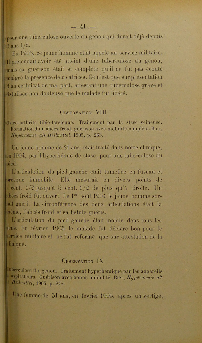 I - 41 — ;! i I J I ! ( 4 pour une tuberculose ouverte du genou qui durait déjà depuis 3 ans 1/2. En 1903, ce jeune homme était appelé au service militaire. 11 prétendait avoir été atteint d’une tuberculose du genou, mais sa guérison était si complète qu’il ne fut pas écouté nialgré la présence de cicatrices. Ce n’est que sur présentation d'un certificat de ma part, attestant une tuberculose grave et Istulisée non douteuse que le malade fut libéré. j Observation VllI I Ostéo-arlhrite libio-tarsienne. Traitement par la stase veineuse, i Formation d’un abcès froid, guérison avec mobilitécomplète. Bier, Ihjpéraemie als 1905, p. 265. Un jeune homme de 21 ans, était traité dans notre clinique, ■m 1904, par l’hyperhémie de stase, pour une tuberculose du ioied. L’articulation du pied gauche était tuméfiée en fuseau et Dresque immobile. Elle mesurait en divers points de . cent. 1/2 jusqu’à 5 cent. 1/2 de plus qu’à droite. Un )ibcès froid fut ouvert. Le 1®'’ août 1904 le jeune homme sor- tait guéri. La circonférence des deux articulations était la même, l’abcès froid et sa fistule guéris. ; L’articulation du pied gauche était mobile dans tous les leiis. En février 1905 le malade fut déclaré bon pour le lervice militaire et ne fut réformé que sur attestation de la i dinique. Observation IX iuberculose du genou. Traitement hyperbémique par les appareils i aspirateurs. Guérison avec bonne mobilité. Bier, Hypéraemie al^ ‘ Ileilmitlel, 1905, p. 272. : b ne femme de 51 ans, en février 1905, après un vertige.