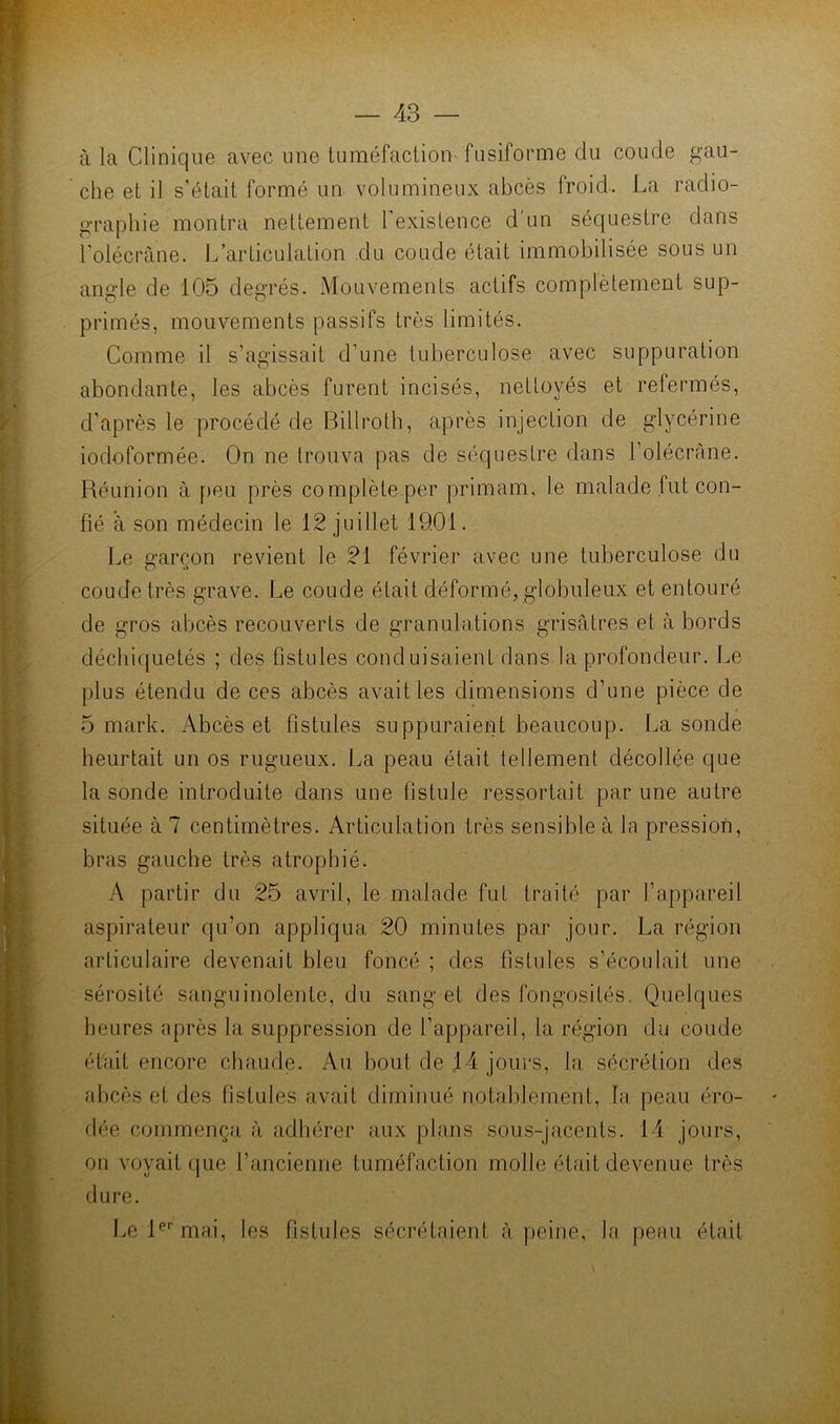 à la Clinique avec une tuméfaction fusiforme du coude gau- che et il s’était formé un volumineux abcès froid. La radio- graphie montra nettement l’existence d'un séquestre dans l'olécràne. L’articulation du coude était immobilisée sous un angle de 105 degrés. Mouvements actifs complètement sup- primés, mouvements passifs très limités. Comme il s’agissait d’une tuberculose avec suppuration abondante, les abcès furent incisés, nettoyés et refermés, d’après le procédé de Billroth, après injection de glycérine iodoformée. On ne trouva pas de séquestre dans l’olécràne. Réunion à peu près complète per primam, le malade fut con- fié à son médecin le 12 juillet 1901. Le ü-arcon revient le 21 février avec une tuberculose du O coude très grave. Le coude était déformé, globuleux et entouré de gros abcès recouverts de granulations grisâtres et à bords déchiquetés ; des fistules conduisaient dans la profondeur. Le plus étendu de ces abcès avait les dimensions d’une pièce de 5 mark. Abcès et fistules suppuraient beaucoup. La sonde heurtait un os rugueux. La peau était tellement décollée que la sonde introduite dans une fistule ressortait par une autre située à 7 centimètres. Articulation très sensible à la pression, bras gauche très atrophié. A partir du 25 avril, le malade fut traité par l’appareil aspirateur qu’on appliqua 20 minutes par jour. La région articulaire devenait bleu foncé ; des fistules s’écoulait une sérosité sanguinolente, du sang et des fongosités. Quelques heures après la suppression de l’appareil, la région du coude était encore chaude. Au bout de 14 joiu's, la sécrétion des abcès et des fistules avait diminué notablement, la peau éro- dée commença à adhérer aux plans sous-jacents. 14 jours, on voyait que l’ancienne tuméfaction molle était devenue très dure. Le R*’mai, les fistules sécrétaient à peine, la peau était