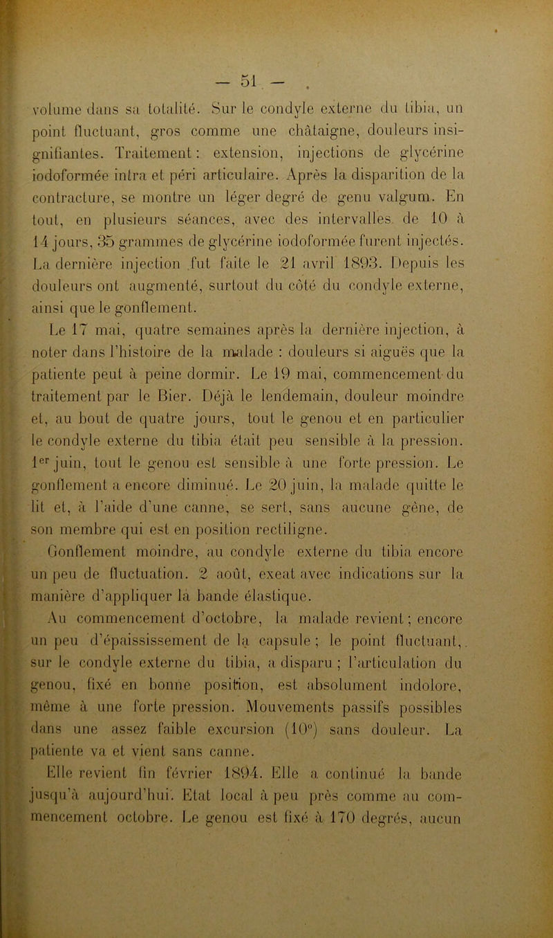 volume dans sa Loialilé. Sur le condyle externe du tibia, un point fluctuant, g’ros comme une châtaigne, douleurs insi- gnifiantes. Traitement : extension, injections de glycérine iodoformée intra et péri articulaire. Après la disparition de la contracture, se montre un léger degré de genu valgum. En tout, en plusieurs séances, avec des intervalles de 10 à 14 jours, 35 grammes de glycérine iodoformée furent injectés. La dernière injection .fut faite le 21 avril 1893. Depuis les douleurs ont augmenté, surtout du côté du condyle externe, ainsi que le gonflement. Le 17 mai, quatre semaines après la dernière injection, à noter dans Lhistoire de la nvdade : douleurs si aiguës que la patiente peut à peine dormir. Le 19 mai, commencement du traitement par le Bier. Déjà le lendemain, douleur moindre et, au bout de quatre jours, tout le genou et en particulier le condyle externe du tibia était peu sensible à la pression. l®*'juin, tout le genou est sensible à une forte pression. Le gonflement a encore diminué. Le 20 juin, la malade quitte le lit et, à l’aide d’une canne, se sert, sans aucune gène, de son membre qui est en position rectiligne. Gonflement moindre, au condyle externe du tibia encore un peu de fluctuation. 2 août, exeat avec indications sur la manière d’appliquer la bande élastique. Au commencement d’octobre, la malade revient ; encore un peu d’épaississement de la capsule; le point fluctuant,, sur le condyle externe du tibia, a disparu ; l’articulation du genou, fixé en bonne position, est absolument indolore, même à une forte pression. Mouvements passifs possibles dans une assez faible excursion (10°) sans douleur. La patiente va et vient sans canne. Elle revient lin février 1894. Elle a continué la, bande jusqu’à faujourd’hui. Etat local à peu près comme (‘lu com- mencement octobre. Le genou est fixé à 170 degrés, aucun