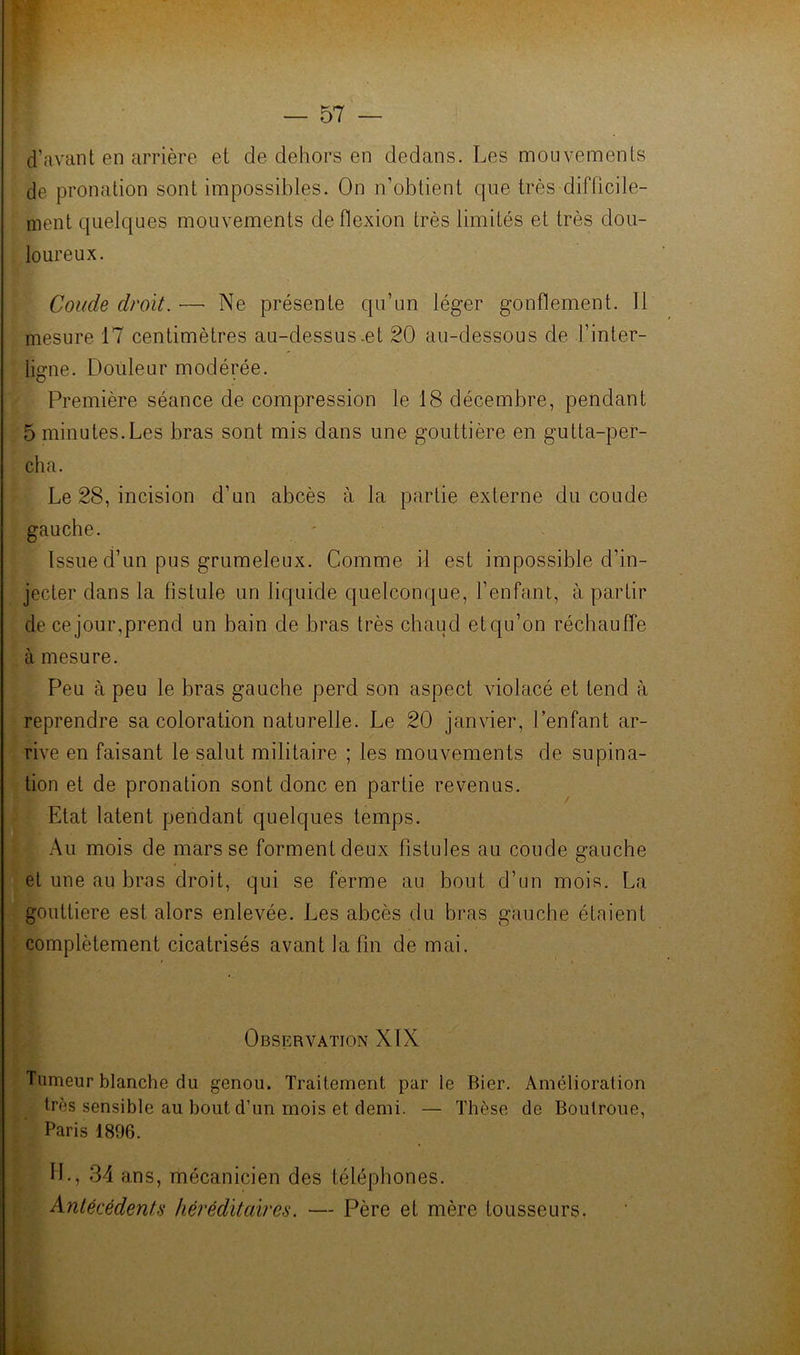d’avant en arrière et de dehors en dedans. Les mouvements de pronation sont impossibles. On n’obtient que très difficile- ment quelques mouvements de flexion très limités et très dou- loureux. Coude droit. — Ne présente qu’un léger gonflement. Il mesure 17 centimètres au-dessus-et 20 au-dessous de l’inter- ligne. Douleur modérée. Première séance de compression le 18 décembre, pendant 5 minutes.Les bras sont mis dans une gouttière en gutta-per- cha. Le 28, incision d’un abcès à la partie externe du coude gauche. - Issue d’un pus grumeleux. Comme il est impossible d’in- jecter dans la fistule un liquide quelconque, l’enfant, à partir de ce jour,prend un bain de bras très chaud et qu’on réchauffe à mesure. Peu à peu le bras gauche perd son aspect violacé et tend à reprendre sa coloration naturelle. Le 20 janvier, l’enfant ar- rive en faisant le salut militaire ; les mouvements de supina- tion et de pronation sont donc en partie revenus. Etat latent pendant quelques temps. Au mois de mars se forment deux fistules au coude gauche et une au bras droit, qui se ferme au bout d’un mois. La gouttière est alors enlevée. Les abcès du bras gauche étaient complètement cicatrisés avant la fin de mai. Observation XIX Tumeur blanche du genou. Traitement par le Bier. Amélioration très sensible au bout d’un mois et demi. — Thèse de Boutroue, Paris 1896. IL, 34 ans, mécanicien des téléphones. Antécédents héréditaires. — Père et mère tousseurs. à’