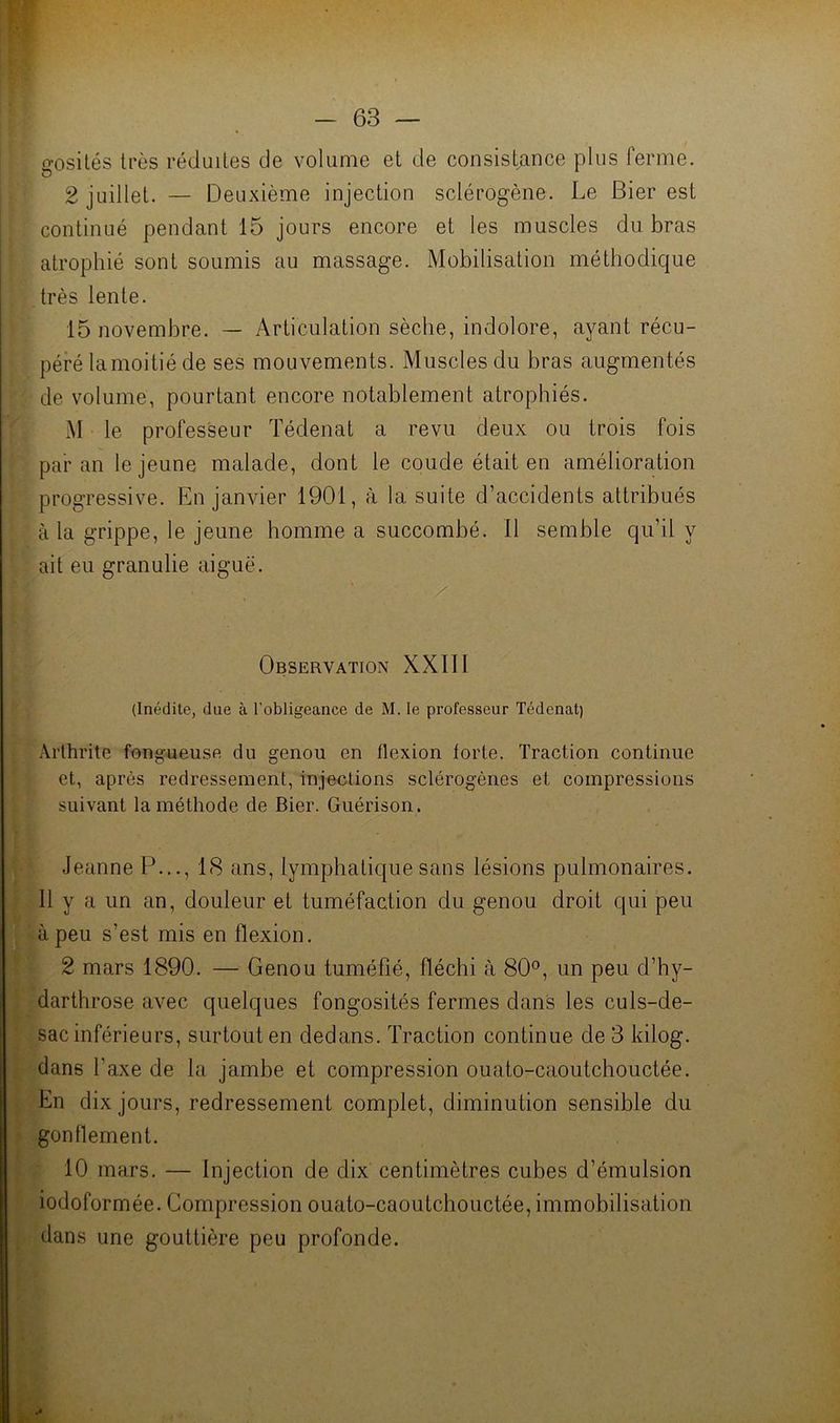 gosilés très réduites de volume et de consistjince plus ferme. 2 juillet. — Deuxième injection sclérogène. Le Bier est continué pendant 15 jours encore et les muscles du bras atrophié sont soumis au massage. Mobilisation méthodique très lente. 15 novembre. — Articulation sèche, indolore, ayant récu- péré lamoitié de ses mouvements. Muscles du bras augmentés de volume, pourtant encore notablement atrophiés. M le professeur Tédenat a revu deux ou trois fois par an le jeune malade, dont le coude était en amélioration progressive. En janvier 1901, à la suite d’accidents attribués à la grippe, le jeune homme a succombé. Il semble qu’il y ait eu granulie aiguë. Observation XXIII (Inédite, due à l’obligeance de M. le professeur Tédenat) Arthrite fongueuse du genou en flexion forte. Traction continue et, après redressement, injections sclérogènes et compressions suivant la méthode de Bier. Guérison. Jeanne P..., 18 ans, lymphatique sans lésions pulmonaires. Il y a un an, douleur et tuméfaction du genou droit qui peu à peu s’est mis en flexion. 2 mars 1890. — Genou tuméfié, fléchi à 80°, un peu d’hy- darthrose avec quelques fongosités fermes dans les culs-de- sac inférieurs, surtout en dedans. Traction continue de 3 kilog. dans l’axe de la jambe et compression ouato-caoutchouctée. En dix jours, redressement complet, diminution sensible du gonflement. 10 mars. — Injection de dix centimètres cubes d’émulsion iodoformée. Compression ouato-caoutchouctée, immobilisation dans une gouttière peu profonde.