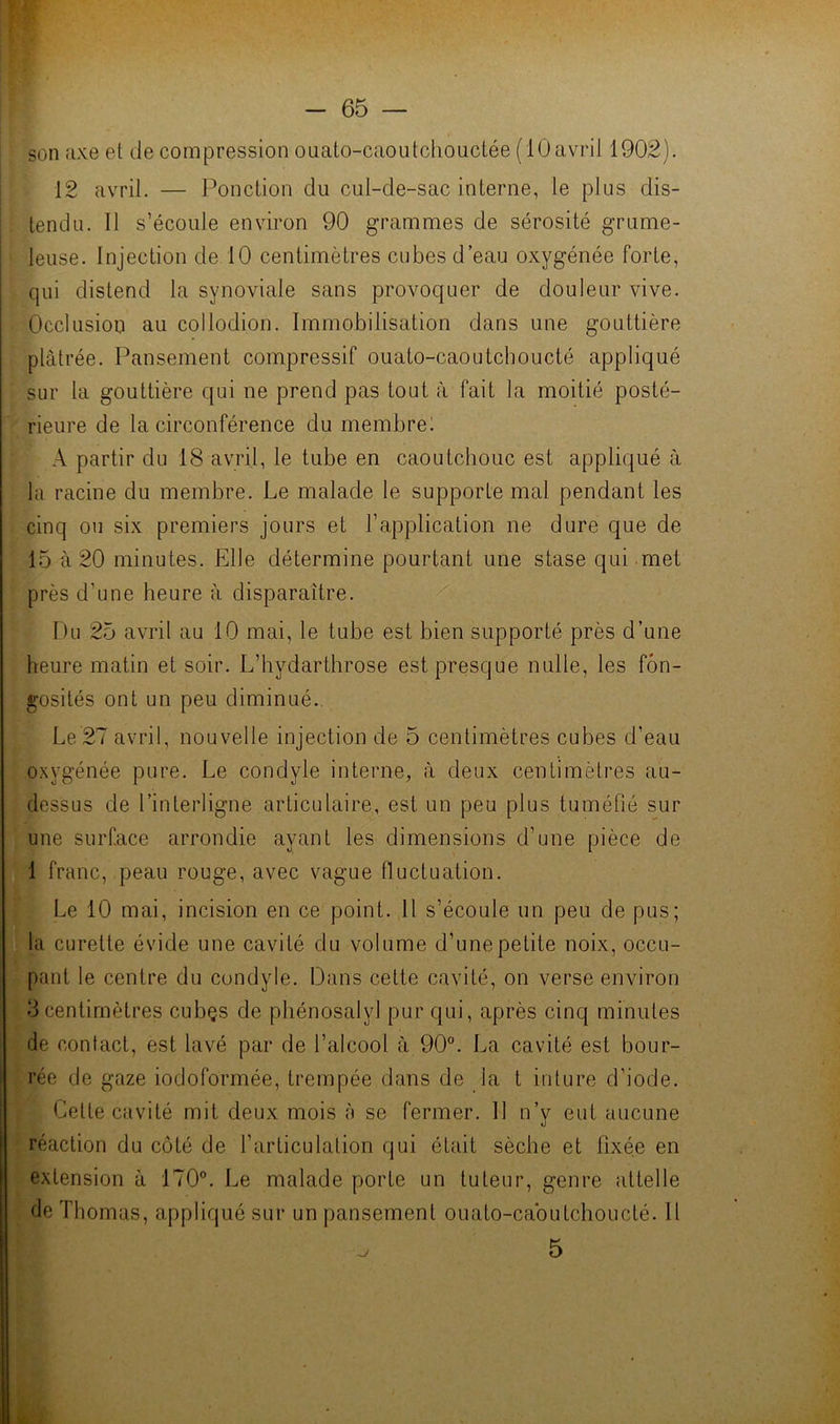 son axe et de compression ouato-caoutchouctée (lûavril 1902). 12 avril. — Ponction du cul-de-sac interne, le plus dis- tendu. Il s’écoule environ 90 grammes de sérosité grume- leuse. Injection de 10 centimètres cubes d’eau oxygénée forte, qui distend la synoviale sans provoquer de douleur vive. Occlusion au collodion. Immobilisation dans une gouttière plâtrée. Pansement compressif ouato-caoutchoucté appliqué sur la gouttière qui ne prend pas tout à fait la moitié posté- rieure de la circonférence du membre! A partir du 18 avril, le tube en caoutchouc est appliqué à la racine du membre. Le malade le supporte mal pendant les cinq ou six premiers jours et l’application ne dure que de 15 à 20 minutes. Elle détermine pourtant une stase qui met près d’une heure à disparaître. Du 25 avril au 10 mai, le tube est bien supporté près d’une heure matin et soir. L’hydarthrose est presque nulle, les fon- gosités ont un peu diminué.. Le 27 avril, nouvelle injection de 5 centimètres cubes d’eau oxygénée pure. Le condyle interne, à deux centimètres au- dessus de l’interligne articulaire, est un peu plus tuméfié sur une surface arrondie ayant les dimensions d’une pièce de 1 franc, peau rouge, avec vague fluctuation. Le 10 mai, incision en ce point. Il s’écoule un peu de pus; la curette évide une cavité du volume d’une petite noix, occu- pant le centre du condyle. Dans cette cavité, on verse environ 3centimètres cubçs de phénosalyl pur qui, après cinq minutes de contact, est lavé par de l’alcool à 90°. La cavité est bour- rée de gaze iodoformée, trempée dans de la t inture d’iode. Celte cavité mit deux mois à se fermer. 11 n’y eut aucune réaction du côté de l’articulation qui était sèche et fixée en extension à 170°. Le malade porte un tuteur, genre attelle de Thomas, appliqué sur un pansement ouato-cabutchoucté. Il ^ 5