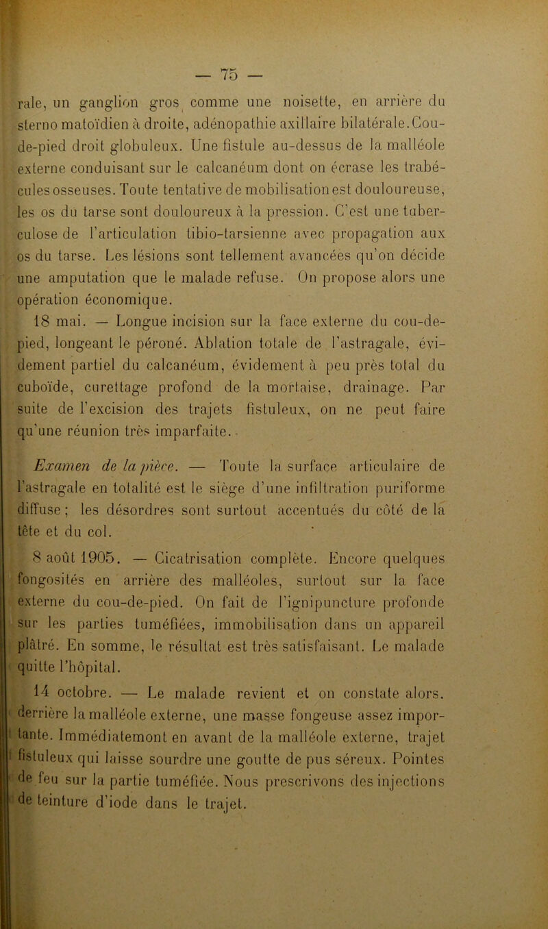 raie, im ganglion gros^ comme une noisette, en arrière du sterno matoïdien à droite, adénopathie axillaire bilatérale.Cou- de-pied droit globuleux. Une fistule au-dessus de la malléole externe conduisant sur le calcanéum dont on écrase les trabé- cules osseuses. Toute tentative de mobilisation est douloureuse, les os du tarse sont douloureux à la pression. C’est une tuber- culose de l’articulation tibio-tarsienne avec propagation aux os du tarse. Les lésions sont tellement avancées qu’on décide une amputation que le malade refuse. On propose alors une opération économique. 18 mai. — Longue incision sur la face externe du cou-de- pied, longeant le péroné. Ablation totale de l’astragale, évi- dement partiel du calcanéum, évidement à peu près total du cuboïde, curettage profond de la mortaise, drainage. Par suite de l’excision des trajets fistuleux, on ne peut faire qu’une réunion très imparfaite.. Examen de la pièce. — Toute la surface articulaire de l’astragale en totalité est le siège d’une infiltration puriforme diffuse; les désordres sont surtout accentués du côté de la tête et du col. 8 août 1905. — Cicatrisation complète. Encore quelques “fongosités en arrière des malléoles, surtout sur la face externe du cou-de-pied. On fait de l’ignipuncture profonde sur les parties tuméfiées, immobilisation dans un appareil plâtré. En somme, le résultat est très satisfaisant. Le malade < quitte l’hôpital. 14 octobre. — Le malade revient et on constate alors. I derrière la malléole externe, une masse fongeuse assez impor- I tante. Immédiatement en avant de la malléole externe, trajet t fistuleux qui laisse sourdre une goutte de pus séreux. Pointes ' de feu sur la partie tuméfiée. Nous prescrivons des injections ''de teinture d’iode dans le trajet.