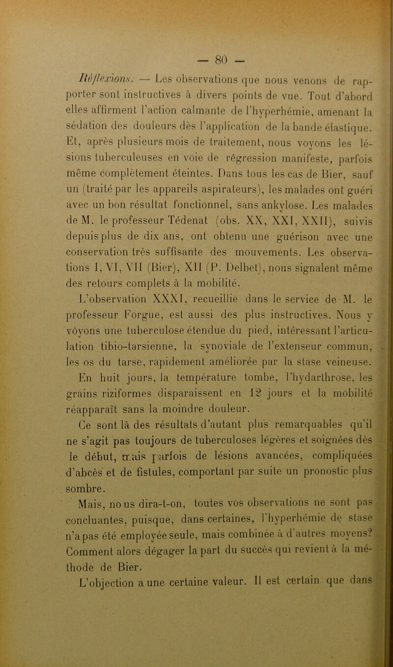 Üé/hwlons. — Les observations que nous venons de rap- porter sont instructives à divers points de vue. Tout d’abord elles affirment l’action calmante de l’hyperhémie, amenant la sédation des douleurs dès l’application de la bande élastique. Et, après plusieurs mois de traitement, nous voyons les lé- sions tuberculeuses en voie de régression manifeste, parfois même complètement éteintes. Dans tous les cas de Hier, sauf un (traité par les appareils aspirateurs), les malades ont guéri avec un bon résultat fonctionnel, sans ankylosé. Les malades de M. le professeur Tédenat (obs. XX, XXI, XXII), suivis depuis plus de dix ans, ont obtenu une guérison avec une conservation très suffisante des mouvements. Les observa- tions 1, VI, VII (Bier), XII (P. Delbet), nous signalent même des retours complets à la mobilité. L’observation XXXI, recueillie dans le service de M. le professeur Forgue, est aussi des plus instructives. Nous y vôyons une tuberculose étendue du pied, intéressant l’articu- lation tibio-tarsienne, la synoviale de l’extenseur commun, les os du tarse, rapidement améliorée par la stase veineuse. En huit jours, la température tombe, l’hydarthrose, les grains riziformes disparaissent en 12 jours et la mobilité réapparaît sans la moindre douleur. Ce sont là des résultats d’autant plus remarquables qu’il ne s’agit pas toujours de tuberculoses légères et soignées dès le début, tr.ais parfois de lésions avancées, compliquées d’abcès et de fistules, comportant par suite un pronostic plus sombre. Mais, nous dira-t-on, toutes vos observations ne sont pas concluantes, puisque, dans certaines, 1 hyperhémie de stase n’a pas été employée seule, mais combinée à d’autres moyens? Comment alors dégager la part du succès qui revient a la mé- thode de Bier. L’objection aune certaine valeur. Il est certain que dans