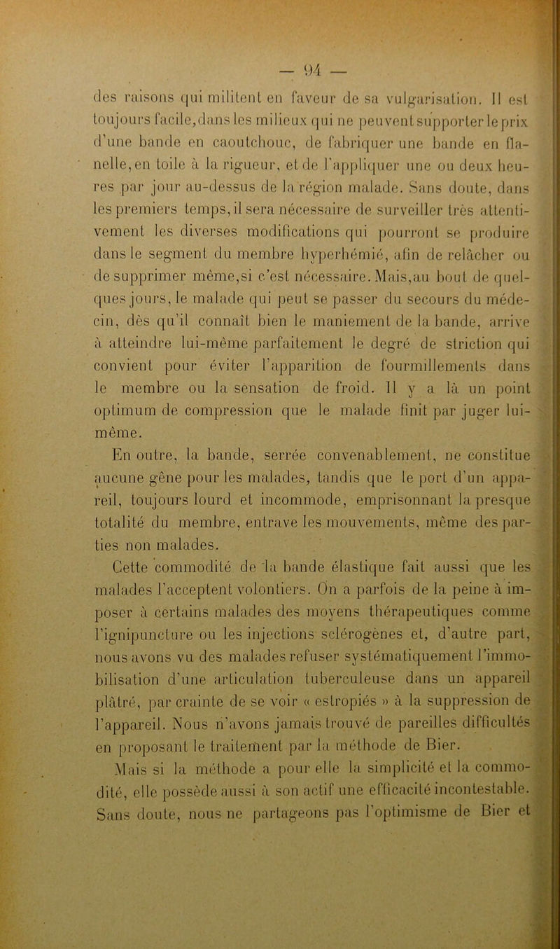 (les raisons (jui mililenl en faveur de sa vulgarisation. 11 est toujours facile,dans les milieux (|ui ne peuventsupporter leprix (rime bande en caoutchouc, de fabimpier une bande en fla- nelle, en toile à la rigneui', et de rappliijuer une ou deux heu- res par jour au-dessus de la région malade. Sans doute, dans les premiers temps, il sera nécessaire de surveiller très attenti- vement les diverses modifications qui pouri-ont se produire dans le segment du membre hyperhémie, afin de relâcher ou de supprimer même,si c’est nécessaire. Mais,au bout de quel- ques joui’s, le malade qui peut se passer du secours du méde- cin, dès qu’il connaît bien le maniement de la bande, arrive à atteindre lui-même parfaitement le degré de striction qui convient pour éviter l’apparition de fourmillements dans le membre ou la sensation de froid. 11 y a là un point optimum de compression que le malade finit par juger lui- même. En outre, la bande, serrée convenablement, ne constitue aucune gêne pour les malades, tandis que le port d’un appa- reil, toujours lourd et incommode, emprisonnant la presque totalité du membre, entrave les mouvements, même des par- ties non malades. Cette commodité de la bande élastique fait aussi que les malades l’acceptent volontiers. On a parfois de la peine à im- poser à certains malades des moyens thérapeutiques comme l’ignipuncture ou les injections sclérogènes et, d’autre part, nous avons vu des malades refuser systématiquement l’immo- bilisation d’une articulation tuberculeuse dans un appareil plâtré, par crainte de se voir a estropiés » à la suppression lie l’appareil. Nous n’avons jamais trouvé de pareilles difficultés en proposant le traiteriient par la méthode de Bier. Mais si la méthode a pour elle la simplicité et la commo- dité, elle possède aussi â son actif une efficacité incontestable. Sans doute, nous ne partageons pas l’optimisme de Bier et