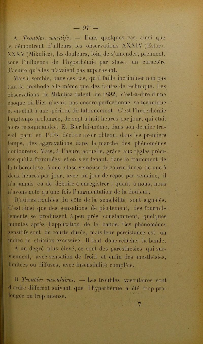 A Troubles sensitifs. — Dans quelques cas, ainsi que le déinonlrent d’ailleurs les observations XXXIV (Dstor), XXXV (Mikulicz), les douleurs, loin de s’amender, prennent, sous l’influence de l’hyperhémie par stase, un caractère d’acuité qu’elles n’avaient pas auparavant. Mais il semble, dans ces cas, qu’il faille incriminer non pas tant la méthode elle-même que des fautes de technique. Les observations de Mikulicz datent de 1892, c’est-à-dire d’une époque où Bier n’avait pas encore perfectionné sa technique et en était à une période de tâtonnement. C’est l’hyperhémie longtemps prolongée, de sept à huit heures par jour, qui était alors reconimandée. Et Bier lui-même, dans son dernier tra- vail paru en 1905, déclare avoir obtenu, dans les premiers temps, des aggravations dans la marche des phénomènes douloureux. Mais; à l’heure actuelle, grâce aux règles préci- ses qu’il a formulées, et en s’en tenant, dans le traitement de la tuberculose, aune stase veineuse de courte durée,de une à deux heures par jour, avec un jour de repos par semaine, il n’a jamais eu de déboire à enregistrer ; quant à nous, nous n’avons noté qu’une fois l’augmentation de la douleur. D’autres troubles du côté de la sensibilité sont signalés. C’est ainsi que des sensations de picotement, des fourmil- lements se produisent à peu près constamment, quelques minutes après l’application de la bande. Ces phénomènes sensitifs sont de courte durée, mais leur persistance est un indice de striction excessive. 11 faut donc relâcher la bande. 1 A un degré plus élevé, ce sont des paresthésies qui sur- viennent, avec sensation de froid et enfin des anesthésies, limitées ou diffuses, avec insensibilité complète. B Troubles vascAilaires. — Les troubles vasculaires sont d’ordre différent suivant que l’hyperhémie a été trop pro- longée ou trop intense. i. 7