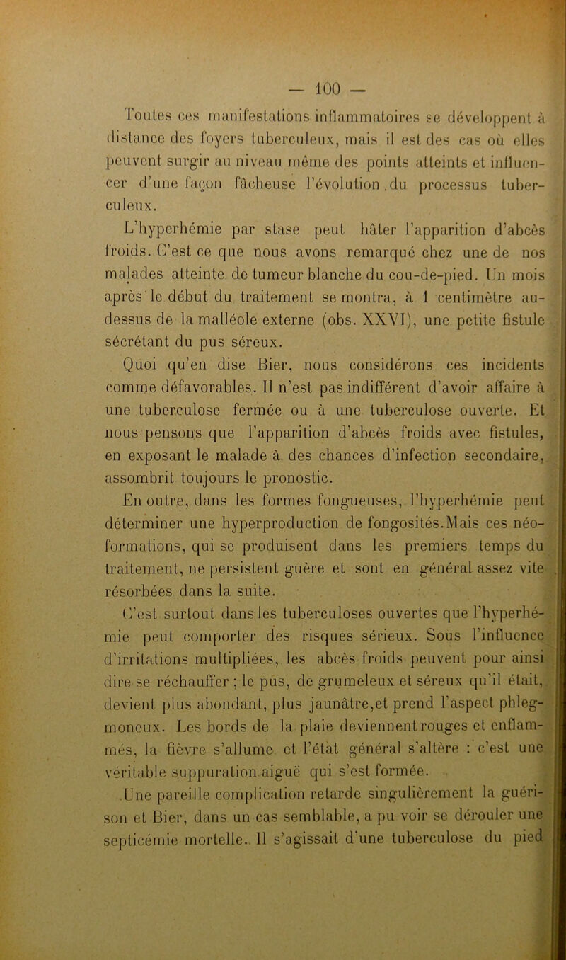 Toutes ces mimifestalions innammaloires se développent à distance des foyers tuberculeux, mais il est des cas où elles })euvent surgir au niveau meme des points atteints et influen- cer d’une façon fâcheuse l’évolution .du processus tuber- culeux. L’hyperhémie par stase peut hâter l’apparition d’abcès froids. G’est ce que nous avons remarqué chez une de nos malades atteinte de tumeur blanche du cou-de-pied. Un mois après le début du traitement se montra, à 1 centimètre au- dessus de la malléole externe (obs. XXVI), une petite fistule sécrétant du pus séreux. Quoi qu’en dise Bier, nous considérons ces incidents comme défavorables. Il n’est pas indifférent d’avoir affaire à une tuberculose fermée ou à une tuberculose ouverte. Et nous pensons que l’apparition d’abcès froids avec fistules, en exposant le malade à des chances d’infection secondaire, assombrit toujours le pronostic. En outre, dans les formes fongueuses, l’hyperhémie peut déterminer une hyperproduction de fongosités.Mais ces néo- formations, qui se produisent dans les premiers temps du traitement, ne persistent guère et sont en général assez vite résorbées dans la suite. C’est surtout dans les tuberculoses ouvertes que l’hyperhé- mie peut comporter des risques sérieux. Sous l’influence d’irritations multipliées, les abcès froids peuvent pour ainsi dire se réchauffer ; le pus, de grumeleux et séreux qu’il était, de\dent plus abondant, plus jaunâtre,et prend l’aspect phleg- moneux. Les bords de la plaie deviennent rouges et enflam- més, la fièvre s’allume et l’état général s’altère : c’est une véritable suppuration aiguë qui s’est formée. • Une pareille complication retarde singulièrement la guéri- son et Bier, dans un cas semblable, a pu voir se dérouler une septicémie mortelle.. 11 s’agissait d’une tuberculose du pied