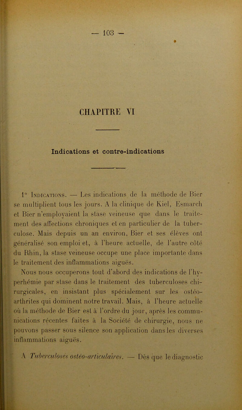 Indications et contre-indications 1” Indications. — Les indications de la méthode de Bier se multiplient tous les jours. A la clinique de Kiel, Esmarcli et Bier n’employaient la stase veineuse que dans le traite- ment des affections chroniques et en particulier de la tuber- culose. Mais depuis un an environ, Bier et ses élèves ont généralisé son emploi et, à l’heure actuelle, de l’autre côté du Bhin, la stase veineuse occupe une place importante dans le traitement des inflammations aiguës. Nous nous occuperons tout d’abord des indications de l’hy- perhémie par stase dans le traitement des tuberculoses chi- rurgicales, en insistant plus spécialement sur les ostéo- arthrites qui dominent notre travail. Mais, à l’heure actuelle [ où la méthode de Bier est a l’ordre du jour, après les commu- ^ nicalions récentes faites à la Société de chirurgie, nous ne f pouvons passer sous silence son application dans les diverses • inflammations aiguës. ■ A TnIjcixuIoscs ostéo-articiilalres. — Dès (]ue le diagnostic