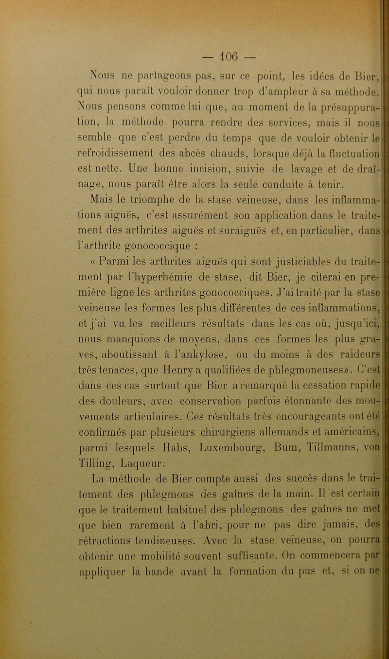 Nous ne partageons pas, sur ce point, les idées de Hier, qui nous paraît vouloir donner trop d’ampleur à sa méthode. Nous pensons comme lui que, au moment de la présuppura- tion, la méthode pourra rendre des services, mais il nous semble que c’est perdre du temps que de vouloir obtenir le' refroidissement des abcès chauds, lorsque déjà la fluctuation est nette. Une bonne incision, suivie de lavage et de drai- nage, nous paraît être alors la seule conduite à tenir. Mais le triomphe de la stase veineuse, dans les inflamma- tions aiguës, c’est assurément son application dans le traite- ment des arthrites aiguës et suraiguës el, en particulier, dans l’arthrite gonococcique : « Parmi les arthrites aiguës qui sont justiciables du traite^ ment par l’hyperhémie de stase, dit Bier, je citerai en pre- mière ligne les arthrites gonococciques. J’ai traité par la stase veineuse les formes les plus différentes de ces inflammations, et j’ai vu les meilleurs résultats dans les cas où, jusqu’ici, nous manquions de moyens, dans ces formes les plus gra-| ves, aboutissant à l’ankylose, ou du moins à des raideurs très tenaces, que Henry a qualifiées de phlegmoneuses». C’esti dans ces cas surtout que Bier a remarqué la cessation rapidej des douleurs, avec conservation parfois étonnante deS mou- vements articulaires. Ces résultats très encourageants ont été confirmés par plusieurs chirurgiens allemands et américains, _ parmi lesquels Habs, Luxembourg, Bum, Tillmanns, vonj Tilling, Laqueur. ! La méthode de Bier compte aussi des succès dans le trai-^ tement des phlegmons des gaînes de la main. Il est certain que le traitement habituel des phlegmons des gaînes ne met que bien rarement à l’abri, pour ne pas dire jamais, des rétractions tendineuses. Avec la stase veineuse, on pourra obtenir une mobilité souvent suffisante. On commencera par appliquer la bande avant la formation du pus et, si on ne