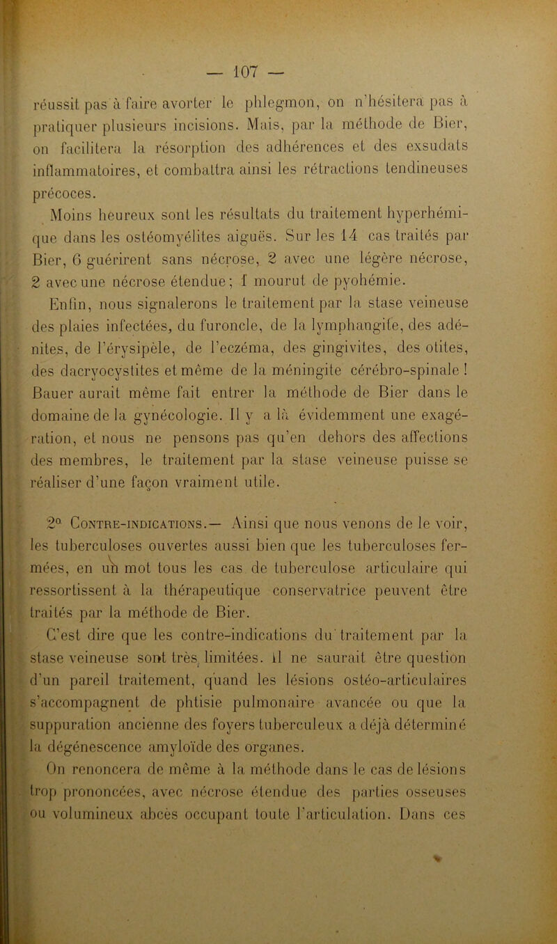 réussit pas à faire avorter le phlegmon, on n’hésitera pas a pratiquer plusieurs incisions. Mais, par la méthode de Bier, on facilitera la résorption des adhérences et des exsudats inflammatoires, et combattra ainsi les rétractions tendineuses précoces. Moins heureux sont les résultats du traitement hyperhémi- que dans les ostéomyélites aiguës. Sur les 14 cas traités par Bier, 6 guérirent sans nécrose, 2 avec une légère nécrose, 2 avec une nécrose étendue; 1 mourut de pyohémie. Enfin, nous signalerons le traitement par la stase veineuse des plaies infectées, du furoncle, de la lymphangite, des adé- nites, de l’érysipèle, de l’eczéma, des gingivites, des otites, des dacryocystites et même de la méningite cérébro-spinale ! Bauer aurait même fait entrer la méthode de Bier dans le domaine de la gynécologie. 11 y a là évidemment une exagé- ration, et nous ne pensons pas qu’en dehors des affections des membres, le traitement par la stase veineuse puisse se réaliser d’une façon vraiment utile. O 2^ Contre-indications.— Ainsi que nous venons de le voir, les tuberculoses ouvertes aussi bien que les tuberculoses fer- mées, en u\i mot tous les cas de tuberculose articulaire qui ressortissent à la thérapeutique conservatrice peuvent être traités par la méthode de Bier. C’est dire que les contre-indications du' traitement par la stase veineuse sont très^ limitées, il ne saurait être question d’un pareil traitement, quand les lésions ostéo-articulaires s’accompagnent de phtisie pulmonaire avancée ou que la suppuration ancienne des foyers tuberculeux a déjà déterminé la dégénescence amyloïde des organes. On renoncera de même à la méthode dans le cas de lésions trop prononcées, avec nécrose étendue des parties osseuses ou volumineux abcès occupant toute l’articulation. Dans ces % i