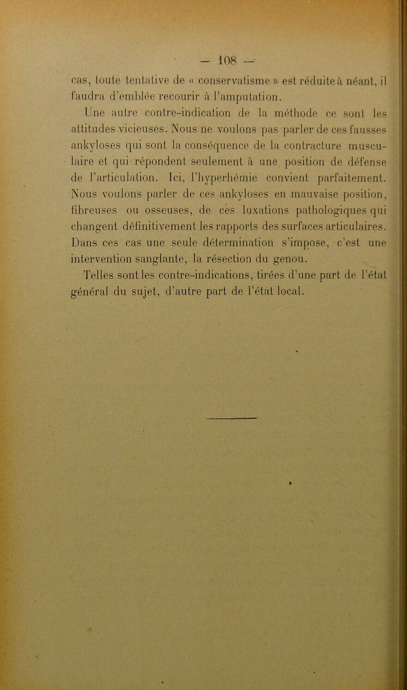 cas, loute tentative de « conservatisme » est réduite à néant, il i faudra d’emblée recourir à l’amputation. ; Une autre contre-indication de la méthode ce sont les attitudes vicieuses. Nous ne voulons pas parler de ces fausses ankylosés qui sont la conséquence de la contracture muscu- | taire et qui répondent seulement à une, position de défense de l’articulation. Ici, l’hyperhémie convient parfaitement. ; Nous voulons parler de ces ankylosés en mauvaise position, fibreuses ou osseuses, de cés luxations pathologiques qui changent définitivement les rapports des surfaces articulaires. Dans ces cas une seule détermination s’impose, c’est une intervention sanglante, la résection du genou. Telles sont les contre-indications, tirées d’une part de l’état général du sujet, d’autre part de l’état local.