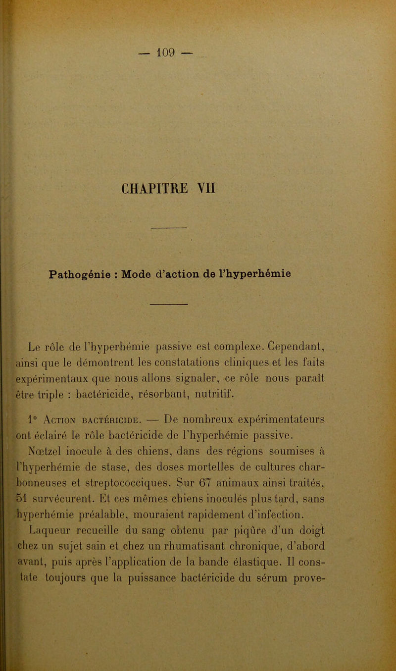Pathogénie : Mode d’action de l’hyperhémie Le rôle de l’hyperhémie passive est complexe. Cependant, ainsi que le démontrent les constatations cliniques et les faits expérimentaux que nous allons signaler, ce rôle nous paraît être triple : bactéricide, résorbant, nutritif. 1° Action bactéricide. — De nombreux expérimentateurs ont éclairé le rôle bactéricide de Lhyperhémie passive. Nœtzel inocule à des chiens, dans des régions soumises à l’hyperhémie de stase, des doses mortelles de cultures char- bonneuses et streptococciques. Sur 67 animaux ainsi traités, 51 survécurent. Et ces mêmes chiens inoculés plus tard, sans hyperhémie préalable, mouraient rapidement d’infection. Laqueur recueille du sang obtenu par piqûre d’un doigt chez un sujet sain et chez un rhumatisant chronique, d’abord avant, puis après l’application de la bande élastique. Il cons- tate toujours que la puissance bactéricide du sérum prove-