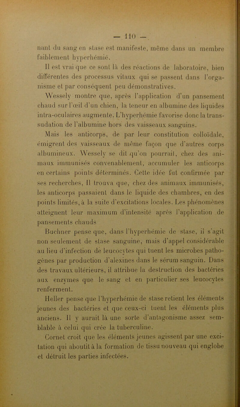 iimiL (lu sang en stase est manifeste, meme dans un membre faiblement liyperhémié. Il est vrai que ce sont là des laîactions de laboratoire, bien différentes des processus vitaux qui se passent dans l’orga- nisme et par conséquent peu démonstratives. Wessely montre que, après l’application d’un pansement chaud sur l’œil d’un chien, la teneur en albumine des liquides intra-oculaires augmente. L’hyperhémie favorise donc la trans- sudation de l’albumine hors des vaisseaux sanguins. Mais les anticorps, de par leur constitution colloïdale, émigrent des vaisseaux de même façon que d’autres corps albumineux. Wessely se dit qu’on pourrait, chez des ani- maux immunisés convenablement, accumuler les anticorps en certains points déterminés. Cette idée fut confirmée par ses recherches, 11 trouva que, chez des animaux immunisés, les anticorps passaient dans le liquide des chambres, en des points limités, à la suite d’excitations locales. Les phénomènes atteignent leur maximum d’intensité après l’application de pansements chauds Buchner pense que, dans l’hyperhémie de stase, il s’agit non seulement de stase sanguine, mais d’appel considérable au lieu d’infection de leucocytes qui tuent les microbes patho- gènes par production d’alexines dans le sérum sanguin. Dans des travaux ultérieurs, il attribue la destruction des bactéries aux enzymes que le sang et en particulier ses leucocytes renferment. Heller pense c[ue l’hyperhémie de stase retient les éléments jeunes des bactéries et que ceux-ci tuent les éléments plus anciens. 11 y aurait là une sorte d’antagonisme assez sem- blable à celui qui crée la tuberculine. Cornet croit cjue les éléments jeunes agissent par une exci- tation qui aboutit à la formation de tissu nouveau qui englobe et détruit les parties infectées. '--I ^1 I 'k