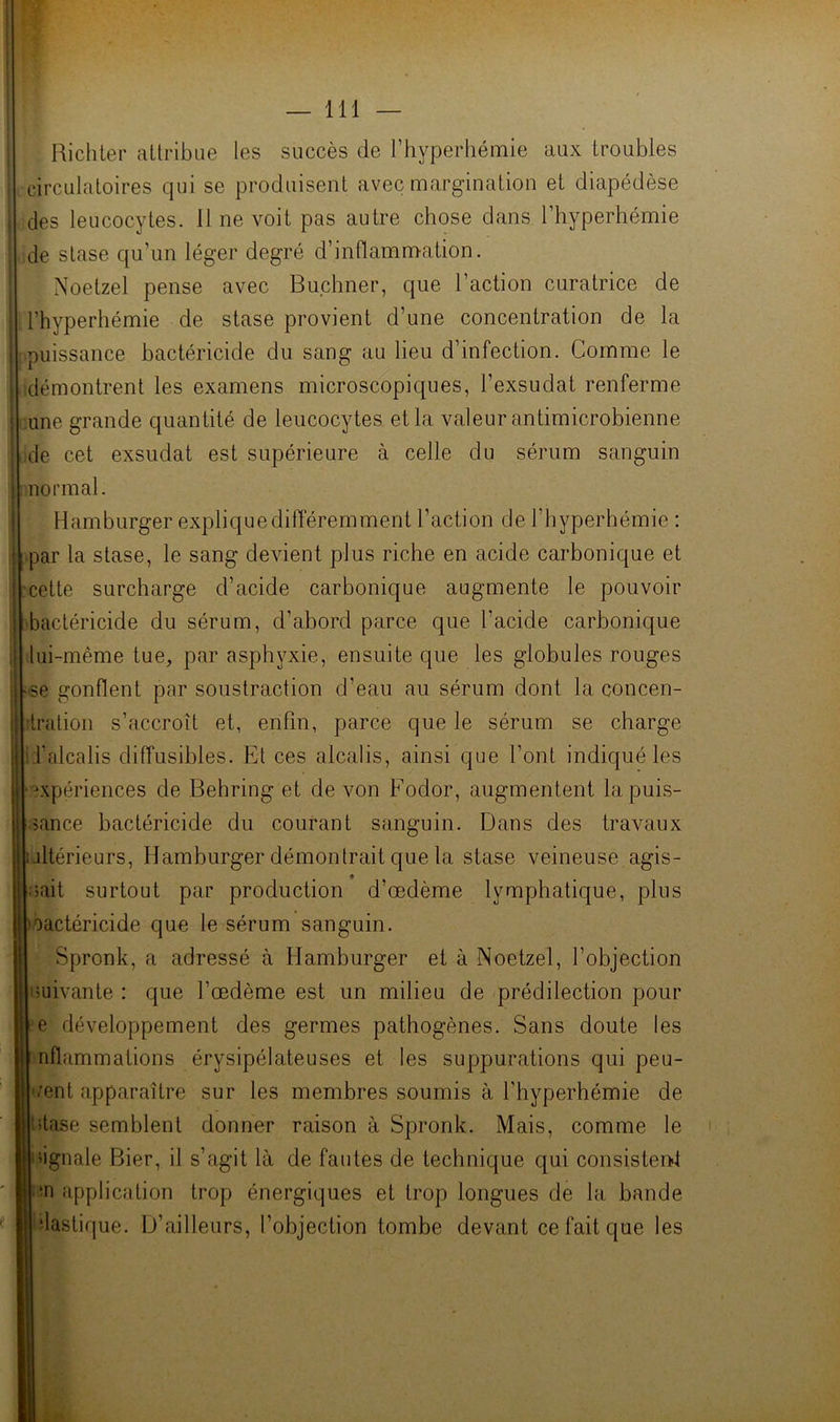 BichLer aüribue les succès de l’hyperhémie aux troubles circulatoires qui se produisent avec margination et diapédèse des leucocytes. 11 ne voit pas autre chose dans Fhyperhémie de stase qu’un léger degré d’inflammation. Noetzel pense avec Buchner, que l’action curatrice de Fhyperhémie de stase provient d’une concentration de la puissance bactéricide du sang au lieu d’infection. Comme le démontrent les examens microscopiques, l’exsudât renferme une grande quantité de leucocytes et la valeur antimicrobienne de cet exsudât est supérieure à celle du sérum sanguin normal. Hamburger explique différemment Faction de l’byperhémie : par la stase, le sang devient plus riche en acide carbonique et cette surcharge d’acide carbonique augmente le pouvoir bactéricide du sérum, d’abord parce que l’acide carbonique lui-même tue, par asphyxie, ensuite que les globules rouges Mse gonflent par soustraction d’eau au sérum dont la concen- tration s’accroît et, enfin, parce que le sérum se charge il’alcalis diffusibles. Et ces alcalis, ainsi que Font indiqué les expériences de Behring et de von Fodor, augmentent la puis- sance bactéricide du courant sanguin. Dans des travaux ultérieurs. Hamburger démontrait que la stase veineuse agis- sait surtout par production d’œdème lymphatique, plus oactéricide que le sérum sanguin. Spronk, a adressé à Hamburger et à Noetzel, l’objection suivante : que l’œdème est un milieu de prédilection pour e développement des germes pathogènes. Sans doute les nflammations érysipélateuses et les suppurations qui peu- -œnt apparaître sur les membres soumis à Fhyperhémie de stase semblent donner raison à Spronk. Mais, comme le signale Bier, il s’agit là de fautes de technique qui consisten>t in application trop énergiques et trop longues de la bande ilastique. D’ailleurs, l’objection tombe devant ce fait que les
