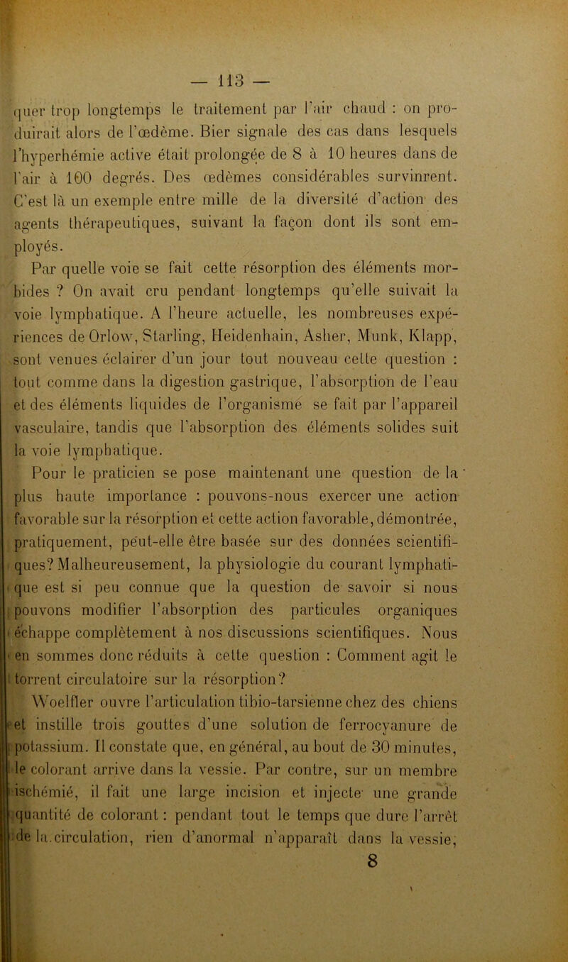 (juer trop longtemps le traitement par Pair chaud : on pro- duirait alors de l’œdème. Hier signale des cas dans lesquels Thyperhémie active était prolongée de 8 à 10 heures dans de l'air à 100 degrés. Des œdèmes considérables survinrent. C’est là un exemple entre mille de la diversité d’action des agents thérapeutiques, suivant la façon dont ils sont em- ployés. Par quelle voie se fait cette résorption des éléments mor- bides ? On avait cru pendant longtemps qu’elle suivait la voie lymphatique. A l’heure actuelle, les nombreuses expé- riences deOrlow, Starling, Heidenhain, Asher, Munk, Klapp, sont venues éclairer d’un jour tout nouveau cette question : tout comme dans la digestion gastrique, l’absorption de l’eau et des éléments liquides de l’organismé se fait par l’appareil vasculaire, tandis que l’absorption des éléments solides suit la voie lymphatique. Pour le praticien se pose maintenant une question de la plus haute importance : pouvons-nous exercer une action favorable sur la résorption et cette action favorable, démontrée, pratiquement, pe'ut-elle être basée sur des données scientifi- ques? Malheureusement, la physiologie du courant lymphati- • que est si peu connue que la question de savoir si nous pouvons modifier l’absorption des particules organiques ' échappe complètement à nos discussions scientifiques. Nous ■ en sommes donc réduits à cette question : Comment agit le : torrent circulatoire sur la résorption? Woelfler ouvre l’articulation tibio-tarsienne chez des chiens » et instille trois gouttes d’une solution de ferrocyanure de I potassium. Il constate que, en général, au bout de 30 minutes, i le colorant arrive dans la vessie. Par contre, sur un membre ' ischémié, il fait une large incision et injecte- une grande quantité de colorant : pendant tout le temps que dure l’arrôt de la.circulation, rien d’anormal n’apparaît dans la vessie, 8