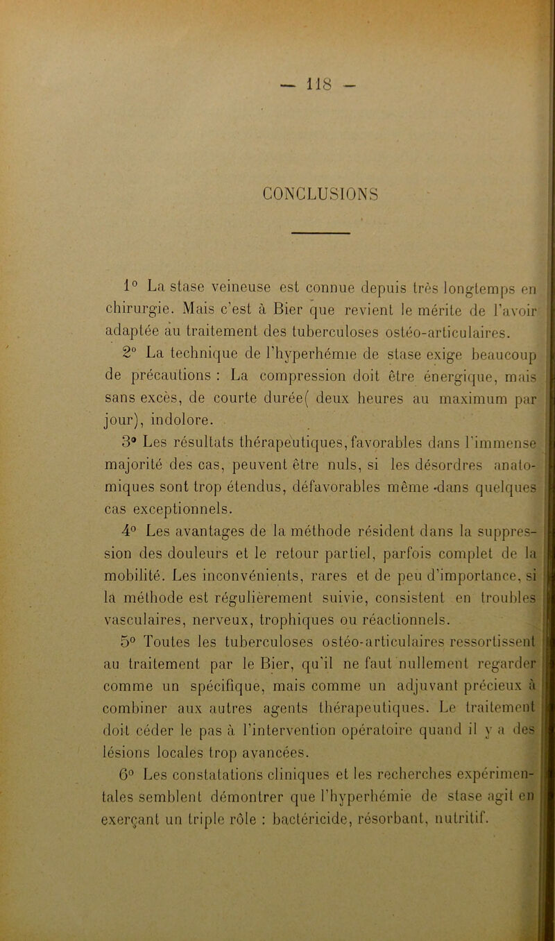 CONCLUSIONS 1° La stase veineuse est connue depuis très longtemps en chirurgie. Mais c’est à Bier que revient le mérite de l’avoir adaptée au traitement des tuberculoses ostéo-articulaires. 2 La technique de l’hyperhémie de stase exige beaucoup de précautions: La compression doit être énergique, mais; sans excès, de courte durée( deux heures au maximum par. jour), indolore. 3® Les résultats thérapeutiques,favorables dans l’immense;! majorité des cas, peuvent être nuis, si les désordres anato-'-’j miques sont trop étendus, défavorables même -dans quelques cas exceptionnels. 4® Les avantages de la méthode résident dans la suppres- sion des douleurs et le retour partiel, parfois complet de la mobilité. Les inconvénients, rares et de peu d’importance, si la méthode est régulièrement suivie, consistent en troubles vasculaires, nerveux, trophiques ou réactionnels. 5° Toutes les tuberculoses ostéo-articulaires ressortissent au traitement par le Bier, qu’il ne faut nullement regarder comme un spécifique, mais comme un adjuvant précieux à combiner aux autres agents thérapeutiques. Le traitement doit céder le pas à l’intervention opératoire quand il y a des lésions locales trop avancées. 6° Les constatations cliniques et les recherches expérimen- tales semblent démontrer que l’hyperhémie de stase agit en exerçant un triple rôle : bactéricide, résorbant, nutritif.