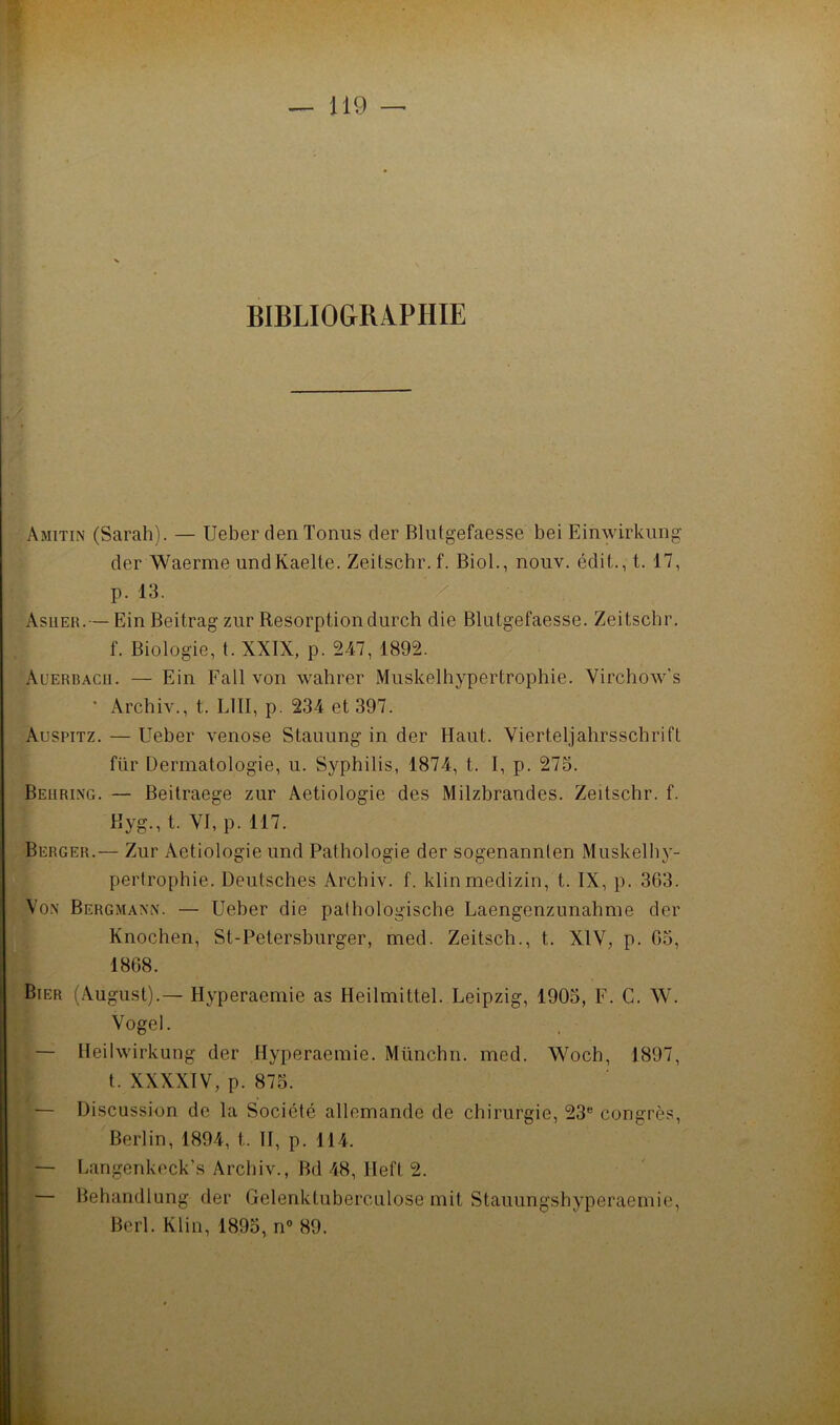 BIBLIO&RIPHIE Amitin (Sarah). — Ueber den Tonus cler Blutgefaesse bei Einwirkimg der Waerme undKaelte. Zeitschr. f. Biol., nouv. édit., t. 17, p. 13. Asuer.— Ein Beitrag ziir Résorptiondurch die Blutgefaesse. Zeitscbr. f. Biologie, t. XXIX, p. 247, 1892. Auerbacii. — Ein Fall von wahrer Muskelhypertrophie. Virchow's ’ Archiv., t. LUI, p. 234 et 397. Auspitz. — Ueber venose Stauung in der Haut. Vierteljahrsschrift für Dermatologie, u. Syphilis, 1874, t. I, p. 275. Behring. — Beitraege zur Aetiologie des Milzbrandes. Zeitschr. f. Kyg., t. YI, p. 117. Berger.— Zur Aetiologie und Pathologie der sogenannlen Muskelhy- pertrophie. Deutsches Archiv. f. klinmedizin, t. IX, p. 363. Vo.N Bergmann. — Ueber die palhologische Laengenzunahme der Knochen, St-Petersburger, med. Zeitsch., t. XIV, p. 05, 1868. Bier (Xugust).— Hyperaemie as Heilmittel. Leipzig, 1905, F. G. W. Vogel. — Ileilwirkung der Hyperaemie. Münchn. med. Woch, 1897, t. XXXXIV, p. 875. — Discussion de la Société allemande de chirurgie, 23“ congrès, Berlin, 1894, t. H, p. 114. — I.angenkock’s Archiv., Bd 48, Heft 2. — Behandlung der Gelenktuberculose mit Stauungshyperaemie, Berl. Klin, 1895, n° 89.