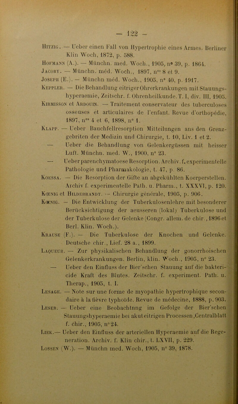 lliTZiG. — IJcber cinen Fall voii Jlypertropliie eiiies Armes. Berliiier Klin Woch, 1872, p. 088. Hofmann (A.). — Münclm. med. Woch., 1905, n« .‘iO, p. 18G1. Jacüby. — Münchn. méd. Woch., 1897, 8 et 9. JosiîPH (E.). — Münchn méd. Woch., 1905, n“ 40, p. 1917. Keppler. — DieBehandlung eitrigerOhrerkrankungen mitStauungs- r hyperaemie, Zeitschr. f. Ohrenheilkunde.T. I, div. III, 1905. | Kirmisson et Ardouin. — Traitement conservateur des tuberculoses osseuses et articulaires de l’enfant. Revue d’orthopédie, 1897, n°« 4 et 6, 1898, n° 1. Klapp. — Ueber Bauchfellresorption Milteilungen ans den Grenz- gebriten der Medizin und Chirurgie, t. 10, Liv. 1 et 2. — Ueber die Behandlung von Gelenkergüssen mit heisser Luft. Münchn. med. W., 1900, n° 23. — Ueber parenchymatoese Résorption. Archiv.f, experimentelle Pathologie und Pharmakologie, t. 47, p. 86. Koessa. — Die Résorption der Gifte an abgekühlten Koerperstellen. Archiv f. experimentelle Palh. u. Pharm., t. XXXVl, p. 120. . Kœnig et Hildebrandt. -- Chirurgie générale, 1905, p. 906. r' Koenig. — Die Entwicklung der Tuberkulosenlehre mit besonderer Berücksichtigung der aeusseren (lokalj Tuberkulose und der Tuberkulose der Gelenke (Congr. allem. de chir., 1896 et Berl. Klin. Woch.). Krause (F.). — Die Tuberkulose der Knochen und Gelenke. Deutsche chir., Lief. 28 a., 1899. Laqueur.— Ziir physikalischen Behandlung der gonorrhoischen Gelenkerkrankungen. Berlin, klin. Woch., 1905, n° 23. — Ueber den Einfluss der Bier’schen Stauung auf die bakteri-' Lesage. — Note sur une forme de myopathie hypertrophique secon- daire à la lièvre typhoïde. Revue de médecine, 1888, p, 903. Leser. — Ueber eine Beobachtnng im Gefolge der Bier’schen Stauungshyperaemie bei akuteitrigen Processen ,Ccntralblatl f. chir., 1905, n°24. Lier.— Ueber den Einfluss der artericllen Hyperaemie auf die Régé- nération. Archiv. f. Klin chir., t. LXVIl, p. 229. Lossen (W.). — Münchn med. Woch, 1905, n° 39, 1878. eide Kraft des Blutes. Zeitschr. f. experiment. Path. u. Therap., 1905, t. I. Jmi