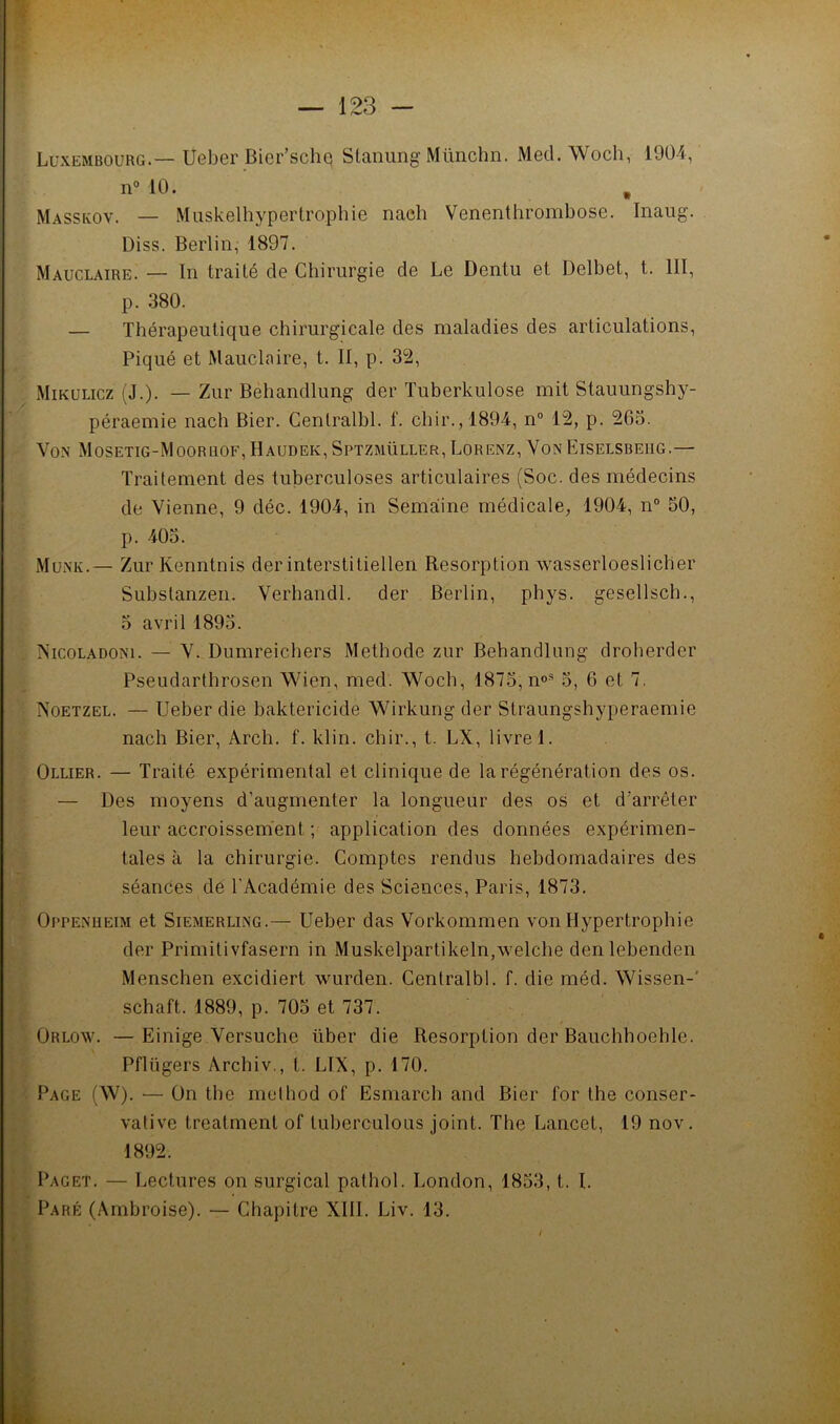 Luxembourg.—Ueber Bier’schq Stanung Münchn. Med. Woch, 1904, n° 10. Masskov. — Muskelhypertrophie naeh Venenthrombose. Inaug. Diss. Berlin, 1897. Mauclaire. — In traité de Chirurgie de Le Dentu et Delbet, t. III, p. .380. — Thérapeutique chirurgicale des maladies des articulations. Piqué et Mauclaire, t. II, p. 32, Mikulicz (J.). — Zur Behandlung der Tuberkulose mit Stauungshy- péraemie nach Bier. Cenlralhl. f. chir.,1894, n“ 12, p. 265. Von Mosetig-Moorhof,Haudek,Sptzmüller,Lorenz, VonEiselsbeiig.— Traitement des tuberculoses articulaires (Soc. des médecins de Vienne, 9 déc. 1904, in Semaiine médicale, 1904, n® 50, p. 405. Münk.— Zur Kenntnis der interstitiellen Résorption wasserloeslicber Substanzen. Verhandl. der Berlin, phys. gesellsch., 5 avril 1895. Nicoladoni. — V. Dumreicbers Méthode zur Behandlung droberder Pseudartbrosen Wien, med. Woch, 1875, n°® 5, 6 et 7, Noetzel. — Ueber die baktericide Wirkung der Straungshyperaemie nach Bier, Arch. f. klin. chir., t. LX, livre 1. Ollier. — Traité expérimental et clinique de la régénération des os. — Des moyens d’augmenter la longueur des os et d’arrêter leur accroissement ; application des données expérimen- tales à la chirurgie. Comptes rendus hebdomadaires des séances dé l'Académie des Sciences, Paris, 1873. Oppenheim et Siemerling.— Ueber das Vorkommen von Hypertrophie der Primitivfasern in Muskelpartikeln,welche denlebenden Menschen excidiert wurden. Centralbl. f. die méd. Wissen-' schaft. 1889, p. 705 et 737. Orlow. —Einige Versuche über die Résorption der Bauchboehle. Pflügers Archiv., t. LIX, p. 170. Page (W). — On tbe muthod of Esmarcb and Bier for the conser- vative treatment of luberculous joint. The Lancet, 19 nov. 1892. Paget. — Lectures on surgical pathol. London, 1853, t. I. Paré (Ambroise). — Chapitre XIII. Liv. 13.