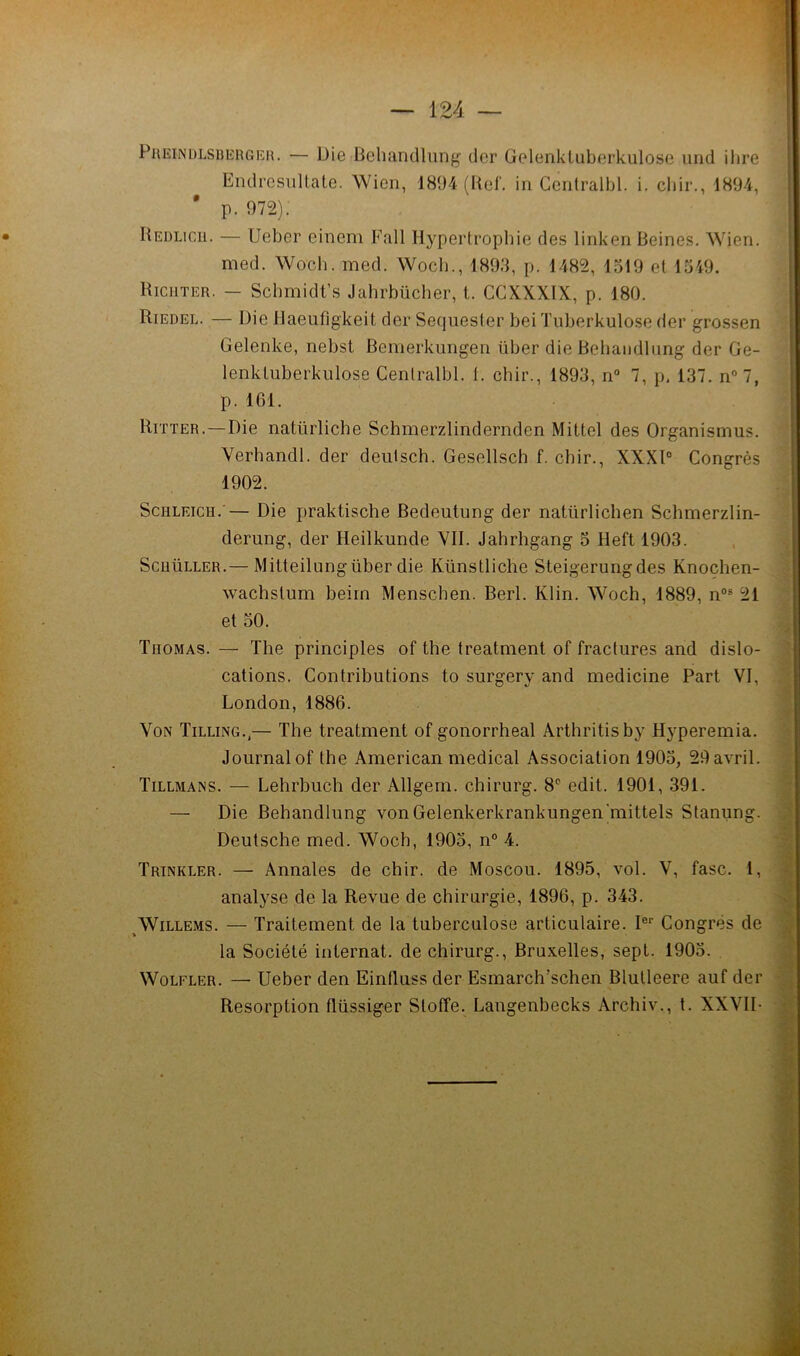 PiŒiNDLSUERGiîH. — Die Behanclluiig dor Gelenkluberkulose uiid ilire Endrcsnllate. Wien, 1894 (Uel‘. in Centralbl. i. cbir., 1894, ' p. 972). Hedlicu. — Ueber einem Fall Hypertrophie des linken Beines, Wien. med. Woch. med. Wocb., 1893, p. 1482, 1319 et 1349. Riciiter. — Scbmidt’s Jahrbücher, t. CCXXXIX, p. 180. Riedel. — Die llaeufigkeit der Sequester bei Tuberkulose der grossen Gelenke, nebst Bemerkungen über die Behaiidliing der Ge- lenktuberkulose Centralbl. 1. cbir., 1893, n“ 7, p, 137. n°7, p. IGl. Ritter.—Die natürliche Schmerzlindernden Mittel des Organismus. Verhandl. der deulsch. Gesellsch f. cbir., XXXl° Congrès 1902. ScHLEicïï.'— Die praktische Bedeutung der natürlichen Schmerzlin- derung, der Heilkunde VII. Jahrhgang 3 Heft 1903. ScuüLLER.— Mitteilungüber die Künstliche Steigerungdes Knoçhen- wachstum beirn Menschen. Berl. Klin. Woch, 1889, n°® 21 et 30. Thomas. — The principles of the treatment of fractures and dislo- cations. Contributions to surgery and medicine Part VI, London, 1886. VoN Tilling.,— The treatment of gonorrheal Arthritisby Hyperemia. Journal of the American medical Association 1903, 29 avril. Tillmans. — Lehrbuch der Allgem. chirurg. 8*^ edit. 1901, 391. — Die Behandlung vonGelenkerkrankungen’mittels Stanung. Deutsche med. Woch, 1903, n° 4. Trinkler. — Annales de chir. de Moscou. 1895, vol. V, fasc. 1, analyse de la Revue de chirurgie, 1896, p. 343. ^WiLLEMS. — Traitement de la tuberculose articulaire. I®'’ Congrès de la Société internat, de chirurg., Bruxelles, sept. 1903. WoLFLER. — Ueber den Eintluss der Esmarch’schen Blutleere auf der Résorption flüssiger Stoffe. Langenbecks Archiv., l. XXVII-