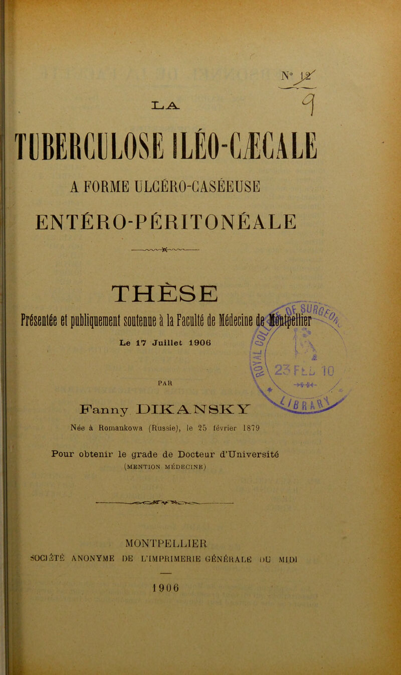 r- N° \2 1L,A. 7 TUBERCULOSE ILÊOCÆCALE A FORME ULGÉRO-GASÉEUSE ENTÉROPÉRITONÉALE THÈSE PrÉSBUtÉe et publiquement soutenue à la Faculté île Mecine de Montpellier Le 17 Juillet 1906 PAR Fanny DIKAN8KY Née à Romankowa (Russie), te 25 lévrier 1879 Pour obtenir le grade de Docteur d’Université (mention médecine) MONTPELLIER SOCIÉTÉ ANONYME DE L'IMPRIMERIE GÉNÉRALE DU MIDI 1906