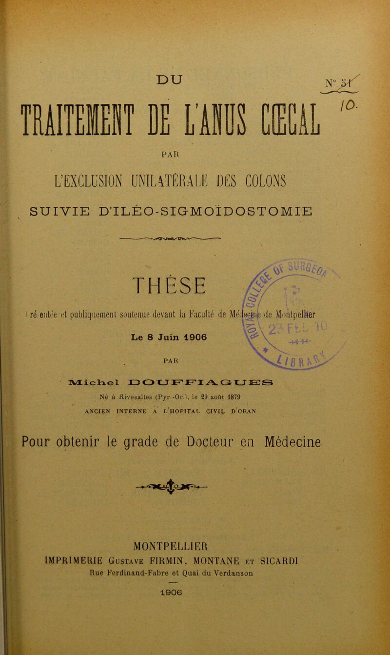 DU PAR L’EXCLUSION UNILATERALE DES COLONS SUIVIE D’ILÉO-SIGMOÏDOSTOMIE THÈSE Le 8 Juin 1906 PAR Michel DOUFFIAGUES Né à Rivesaltes (Pyr.-0r.), le 29 août 1879 • ' 1 ANCIEN INTERNE A L’HOPITAL CIVIL D’ORAN Pour obtenir le grade de Docteur en Médecine MONTPELLIER IMPRIMERIE Gustave FIRMIN, MONTANE et SICARDI Rue Ferdinand-Fabre et Quai du Verdanson 1906