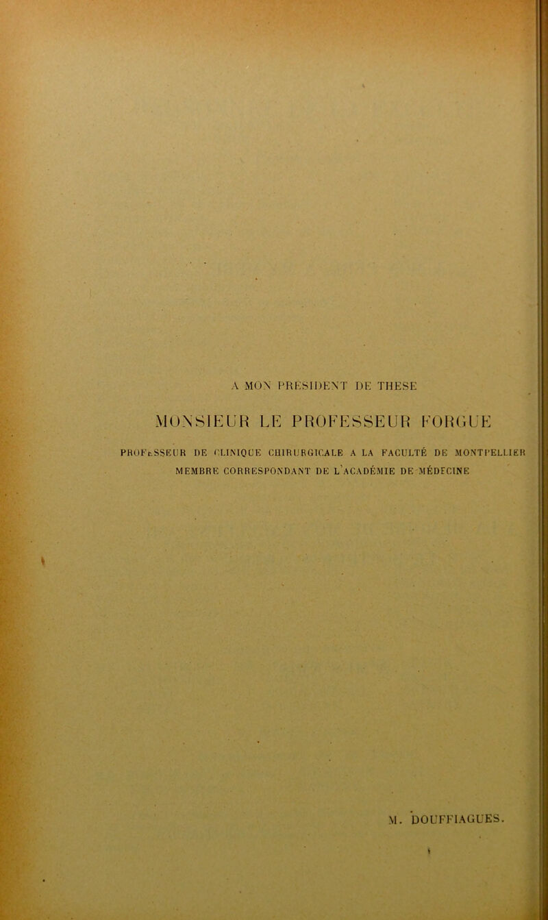 \ MON PRESIDENT DE THESE MONSIEUR LE PROFESSEUR FOR GUE PROFtSSEUR DE CLINIQUE CHIRURGICALE A LA FACULTÉ DE MONTPELLIER MEMBRE CORRESPONDANT DE L’ACADÉMIE DE MÉDECINE