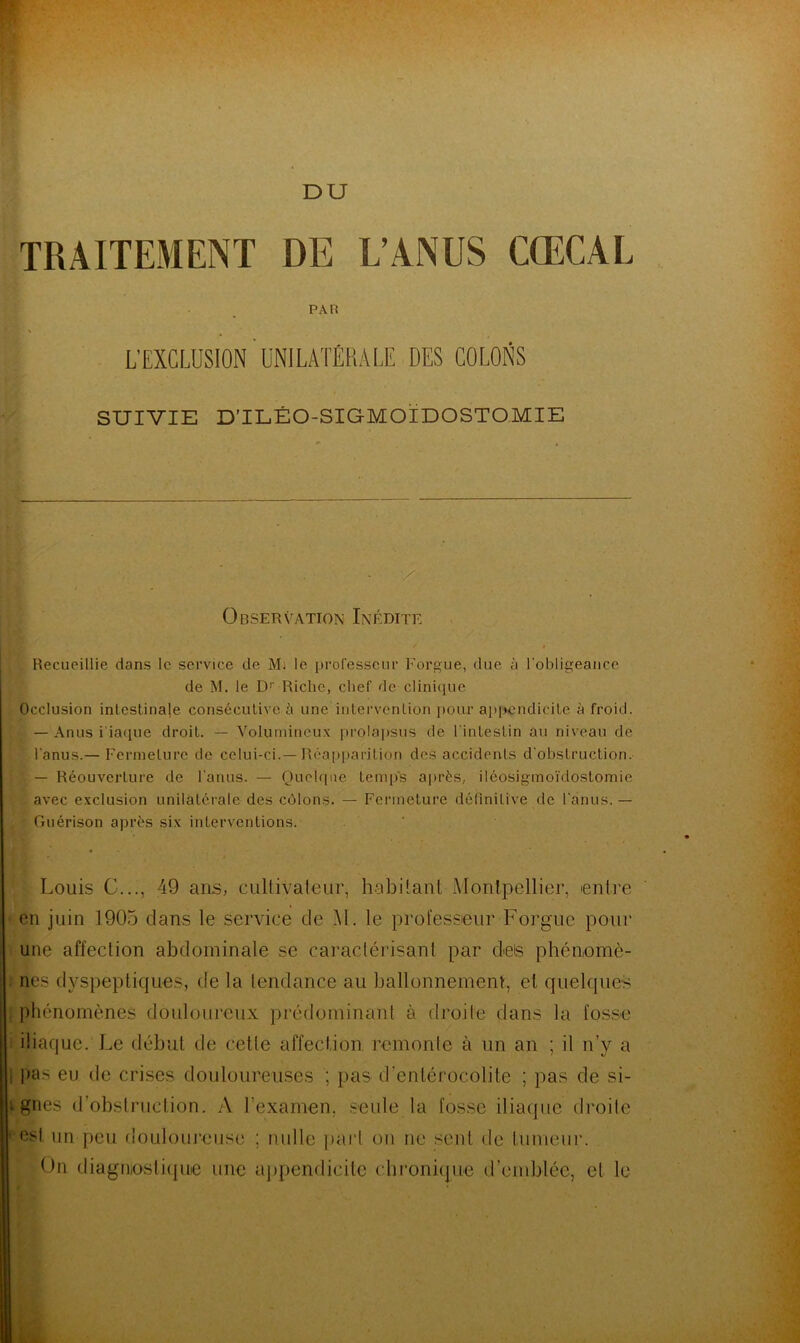 DU TRAITEMENT DE L’ANUS CŒCAL PAH L’EXCLUSION UNILATÉRALE DES COLONS SUIVIE D’ILÉO-SIGMOÏDOSTOMIE / Observation Inédite Recueillie dans le service de Mi le professeur Forgue, due à l'obligeance de M. le Dr Riche, chef de clinique Occlusion intestinale consécutive à une intervention pour appendicite à froid. — Anus i'iaque droit. — Volumineux prolapsus de l'intestin au niveau de l’anus.— Fermeture de celui-ci.—Réapparition des accidents d'obstruction. ’ — Réouverture de l’anus. — Quelque temps après, iléosigmoïdostomie avec exclusion unilatérale des côlons. — Fermeture définitive de 1 anus.— Guérison après six interventions. Louis G..., 49 ans, cultivateur, habitant Montpellier, entre en juin 1905 dans le service de M. le professeur Forgue pour une affection abdominale se caractérisant par des phénomè- nes dyspeptiques, de la tendance au ballonnement, et quelques phénomènes douloureux prédominant à droite dans la fosse iliaque. Le début de cette affection remonte à un an ; il n’y a pas eu de crises douloureuses ; pas d'entérocolite ; pas de si- t gnes d’obstruction. A l'examen, seule la fosse iliaque droite est un peu douloureuse ; nulle part on ne sent de tumeur. On diagnostique une appendicite chronique d’emblée, et le