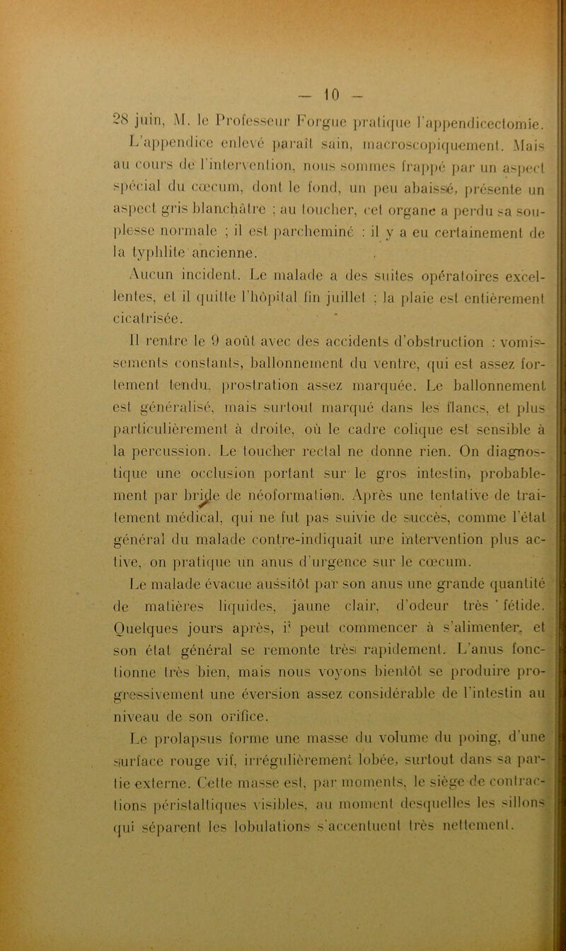 2(S juin, M. le Professeur Forgue pratique l'appendicectomie. L appendice enlevé paraît sain, macroscopiquement. Mais au cours de l'intervention, nous sommes frappé par un aspect spécial du cæcum, dont le fond, un peu abaissé, présente un aspect gris blanchâtre ; au loucher, cet organe a perdu sa sou- plesse normale ; il est. parcheminé : il y a eu certainement de la typhlite ancienne. Aucun incident. Le malade a des suites opératoires excel- lentes, et il quille l’hôpital lin juillet : la plaie est entièrement cicatrisée. 11 rentre le 9 août avec des accidents d’obstruction : vomis- sements constants, ballonnement du ventre, (pii est assez for- tement tendu, prostration assez marquée. Le ballonnement est généralisé, mais surtout marqué dans les flancs, et plus particulièrement à droite, où le cadre colique est sensible à la percussion. Le toucher rectal ne donne rien. On diagnos- tique une occlusion portant sur le gros intestin* probable- ment par brûle de néoformation. Après une tentative de trai- tement médical, qui ne fut pas suivie de succès, comme l'état général du malade contre-indiquait ure intervention plus ac- live, on pratique un anus d'urgence sur le cæcum. Le malade évacue aussitôt par son anus une grande quantité de matières liquides, jaune clair, d'odeur très * fétide. Quelques jours après, i; peut commencer à s’alimenter, et son état général se remonte très rapidement. L’anus fonc- tionne très bien, mais nous voyons bientôt se produire pro- gressivement une éversion assez considérable de l’intestin au niveau de son orifice. Le prolapsus forme une masse du volume du poing, d'une Surface rouge vif, irrégulièrement lobée, surtout dans sa par- tie externe. Celte masse est, par moments, le siège de contrac- tions péristaltiques visibles, au moment desquelles les sillons qui séparent les lobulations s accentuent très nettement.