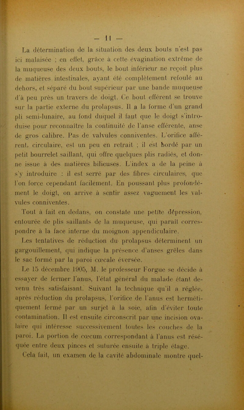 La détermination dei la situation des deux bouts n’est pas ici malaisée ; en effet, grâce à cette- évagination extrême de la muqueuse des deux bouts, le bout inférieur ne reçoit plus de matières intestinales, ayant été complètement refoulé au dehors, et séparé du bout supérieur par une bande muqueuse d’à peu près un travers de doigt. Ce bout efférent se trouve sur la partie externe du prolapsus. Il a la forme d’un grand pli semi-lunaire, au fond duquel il faut que le doigt s’intro- duise pour reconnaître la continuité de l’anse efférente, anse de gros calibre. Pas de valvules conniventes. L’orifice affé- rent, circulaire, est un peu en retrait ; il est bordé par un petit bourrelet saillant, qui offre quelques plis radiés, et don- ne issue à des matières bilieuses. L’index a de la peine à s’y introduire : il est serré par des fibres circulaires, que l'on force cependant facilement. En poussant plus profondé- ment le doigt, on arrive à sentir assez vaguement les val- vules conniventes. Tout à fait en dedans, on constate une petite dépression,, entourée de plis saillants de la muqueuse, qui paraît corres- pondre à la face interne du moignon appendiculaire. Les tentatives de réduction du prolapsus déterminent un gargouillement, qui indique la présence d’anses grêles dans le sac formé par la paroi cœcale éversée. Le 15 décembre 1905, M. le professeur Forgue se décide à essayer de fermer l’anus, l’état général du malade étant de- venu très satisfaisant. Suivant la technique qu’il a réglée, après réduction du prolapsus, l’orifice de l’anus est herméti- quement fermé par un surjet à la soie, afin d’éviter toute contamination. Il est ensuite circonscrit par une incision ova- laire qui intéresse successivement toutes les couches de la paroi. La portion de cæcum correspondant à l’anus est résé- quée entre deux pinces el suturée ensuite à triple étage. Cela fait, un examen de la cavité abdominale montre quel-
