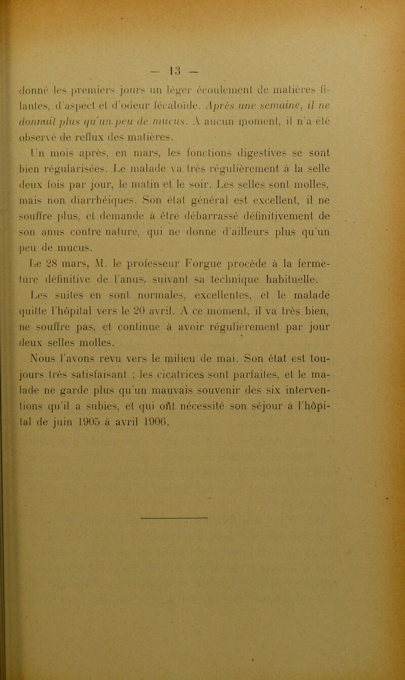 donné les premiers jours un léger écoulement de matières fi- lantes, d'aspect et (l'odeur fécaloïde. Après une semaine, il ne doiiimil plus qu'un peu de mucus. A aucun moment, il n’a été observé de reflux des matières. I n mois après, en mars, les fonctions digestives se sont bien régularisées. Le malade va. très régulièrement à la selle deux fois par jour, le malin et le soir. Les selles sont molles, mais non diarrhéiques. Son état général est excellent, il ne souffre plus, et demande à être débarrassé définitivement de son anus contre nature, qui ne donne d’ailleurs plus qu’un peu de mucus. Le 28 mars, M. le professeur Forgue procède à la ferme- ture définitive de l’anus, suivant sa technique habituelle. Les suites en sont normales, excellentes, et le malade quitte l’hôpital vers le 20 avril. A ce moment, 11 va très bien, ne souffre pas, et continue à avoir régulièrement par jour deux selles molles. Nous l’avons revu vers le milieu de mai. Son état est tou- jours très satisfaisant ; les cicatrices sont parfaites, et le ma- lade ne garde plus qu’un mauvais souvenir des six inlerven- lions qu’il a subies, et qui ont nécessité son séjour à l’hôpi- tal de juin 1905 à avril 1906.