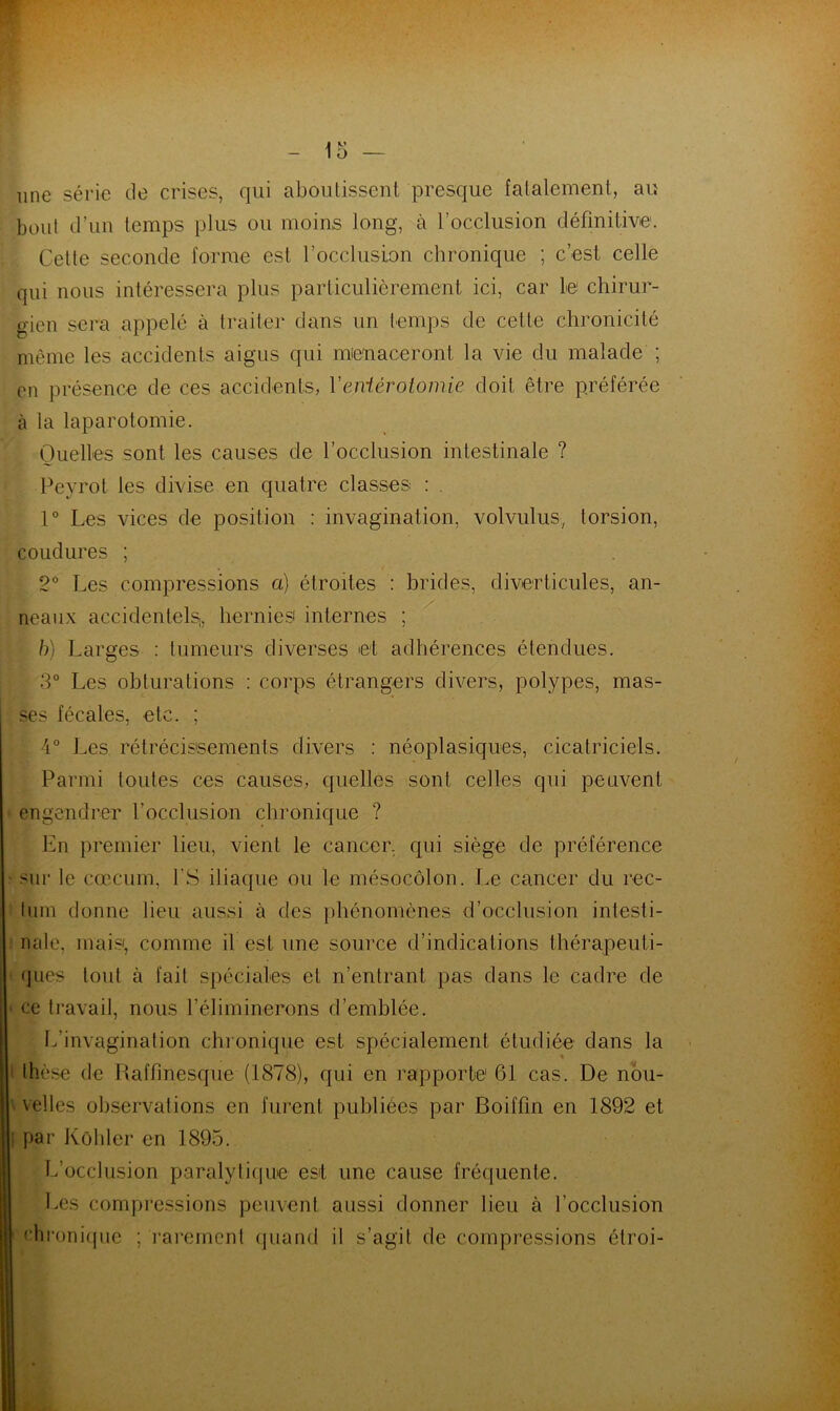 une série de crises, qui aboutissent presque fatalement, au bout d’un temps plus ou moins long, à l'occlusion définitive. Cette seconde forme est l'occlusion chronique ; c’est celle qui nous intéressera plus particulièrement ici, car le chirur- gien sera appelé à traiter dans un temps de cette chronicité même les accidents aigus qui menaceront la vie du malade ; en présence de ces accidents, Yeniérotomie doit être préférée à la laparotomie. Quelles sont les causes de l’occlusion intestinale ? Peyrot les divise en quatre classes : . 1° Les vices de position : invagination, volvulus, torsion, coudures ; 2° Les compressions a) étroites : brides, diverticules, an- neaux accidentels!, hernies internes ; b) Larges : tumeurs diverses et adhérences étendues. 3° Les obturations : corps étrangers divers, polypes, mas- ses fécales, etc. ; 4° Les rétrécissements divers : néoplasiques, cicatriciels. Parmi toutes ces causes, quelles sont celles qui peuvent engendrer l’occlusion chronique ? En premier lieu, vient le cancer, qui siège de préférence sur le cæcum, l’S iliaque ou le mésocôlon. Le cancer du rec- tum donne lieu aussi à des phénomènes d’occlusion intesti- nale, mais', comme il est une source d’indications thérapeuti- ques tout à fait spéciales et n’entrant pas dans le cadre de ce travail, nous l’éliminerons d’emblée. L’invagination chronique est spécialement étudiée dans la * thèse de Raffinesque (1878), qui en rapporte1 61 cas. De nou- velles observations en furent publiées par Boiffin en 1892 et par Kübler en 1895. L’occlusion paralytique est une cause fréquente. Les compressions peuvent aussi donner lieu à l’occlusion chronique ; rarement quand il s’agit de compressions étroi-