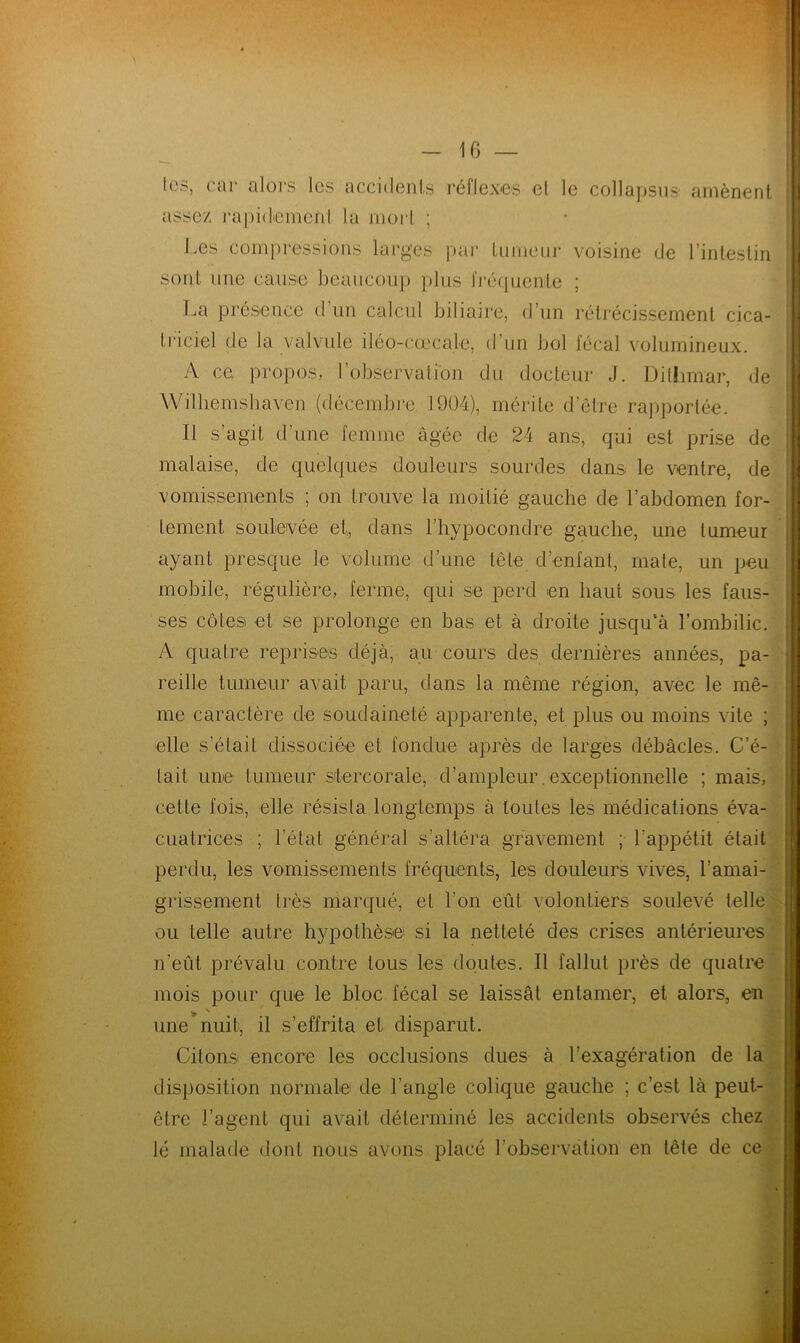 tes, car alors les accidents réflexes el le collapsus amènent assez rapidement la mort ; Les compressions larges par tumeur voisine de l’intestin sont une cause beaucoup plus fréquente ; La présence d un calcul biliaire, d’un rétrécissement cica- triciel de la valvule iléo-cœcale, d un bol fécal volumineux. A ce. propos, l’observation du docteur J. Dilhmar, de Wilhemsbaven (décembre 1904), mérite d’être rapportée. Il s’agit d’une femme âgée de 24 ans, qui est prise de malaise, de quelques douleurs sourdes dans le ventre, de vomissements ; on trouve la moitié gauche de l’abdomen for- tement soulevée et, dans l’hypocondre gauche, une tumeur ayant presque le volume d’une tête déniant, mate, un peu mobile, régulière, ferme, qui se perd en haut sous les faus- ses côtes et se prolonge en bas et à droite jusqu’à l’ombilic. A quatre reprises déjà, au cours des dernières années, pa- reille tumeur avait paru, dans la même région, avec le mê- me caractère de soudaineté apparente, et plus ou moins vite ; elle s’était dissociée et fondue après de larges débâcles. C’é- tait une tumeur stercorale, d’ampleur. exceptionnelle ; mais, cette fois, elle résista longtemps à toutes les médications éva- cuatrices ; l’état général s’altéra gravement ; l’appétit était perdu, les vomissements fréquents, les douleurs vives, l’amai- grissement très marqué, et l'on eût volontiers soulevé telle ou telle autre hypothèse si la netteté des crises antérieures n’eût prévalu contre tous les doutes. Il fallut près de quatre mois pour que le bloc fécal se laissât entamer, et alors, en une nuit, il s’effrita et disparut. Citons encore les occlusions dues à l’exagération de la disposition normale de l’angle colique gauche ; c’est là peut- être l’agent qui avait déterminé les accidents observés chez lé malade dont nous avons placé l’observation en tête de ce