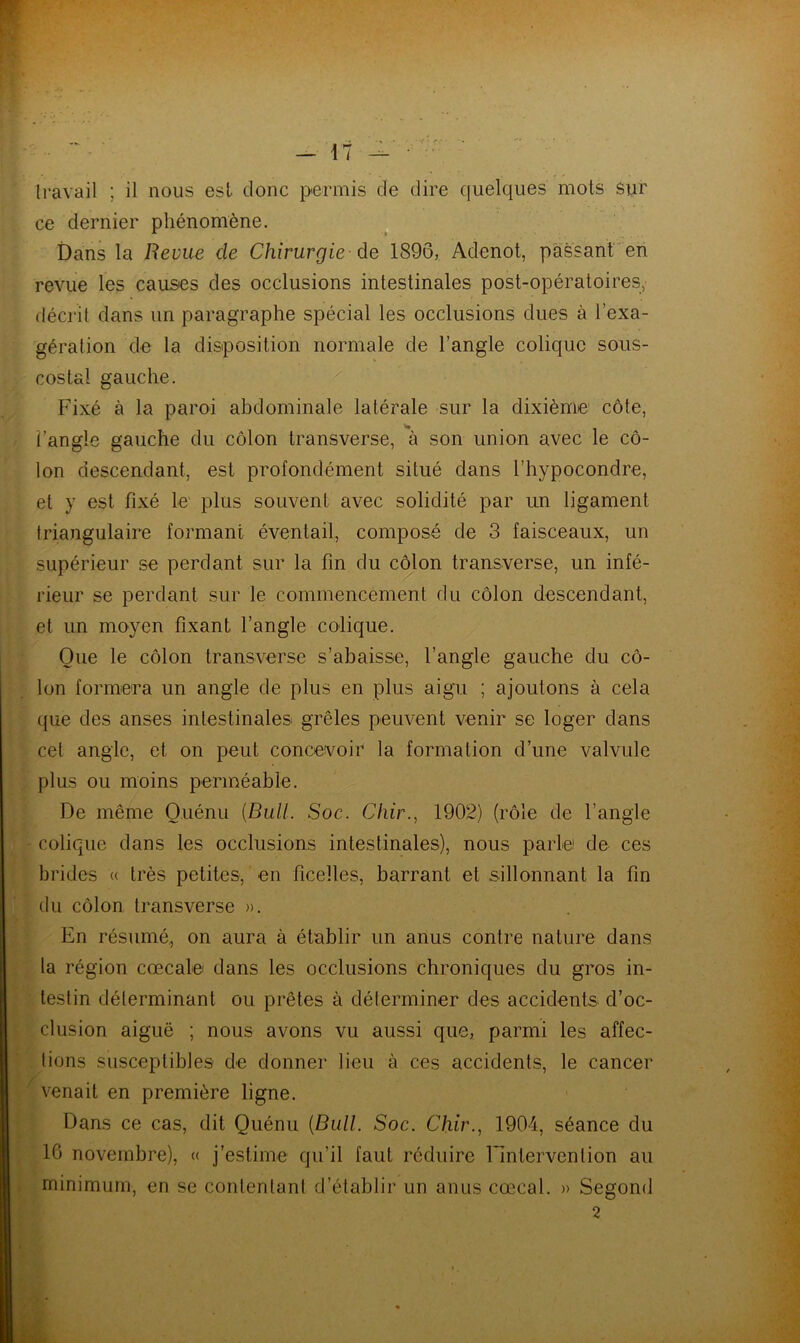 travail ; il nous est donc permis de dire quelques mots sur ce dernier phénomène. Dans la Revue de Chirurgie de 1896, Adenot, passant en revue les causes des occlusions intestinales post-opératoires, décrit dans un paragraphe spécial les occlusions dues à l’exa- gération de la disposition normale de l’angle colique sous- costal gauche. Fixé à la paroi abdominale latérale sur la dixième côte, l’angle gauche du côlon transverse, à son union avec le cô- lon descendant, est profondément situé dans t’hypocondre, et y est fixé le plus souvent avec solidité par un ligament triangulaire formant éventail, composé de 3 faisceaux, un supérieur se perdant sur la fin du côlon transverse, un infé- rieur se perdant sur le commencement du côlon descendant, et un moyen fixant l’angle colique. Que le côlon transverse s’abaisse, l’angle gauche du cô- lon formera un angle de plus en plus aigu ; ajoutons à cela que des anses intestinales grêles peuvent venir se loger dans cet angle, et on peut concevoir la formation d’une valvule plus ou moins perméable. De même Q.uénu {Bull. Soc. Chir., 1902) (rôle de l’angle colique dans les occlusions intestinales), nous parle de ces brides « très petites, en ficelles, barrant et sillonnant la fin du côlon transverse ». En résumé, on aura à établir un anus contre nature dans la région cœcale dans les occlusions chroniques du gros in- testin déterminant ou prêtes à déterminer des accidents d’oc- clusion aiguë ; nous avons vu aussi que, parmi les affec- tions susceptibles de donner lieu à ces accidents, le cancer venait en première ligne. Dans ce cas, dit Quénu {Bull. Soc. Chir., 1904, séance du 16 novembre), « j’estime qu’il faut réduire l'intervention au minimum, en se contentant d’établir un anus cœcal. » Segond 2