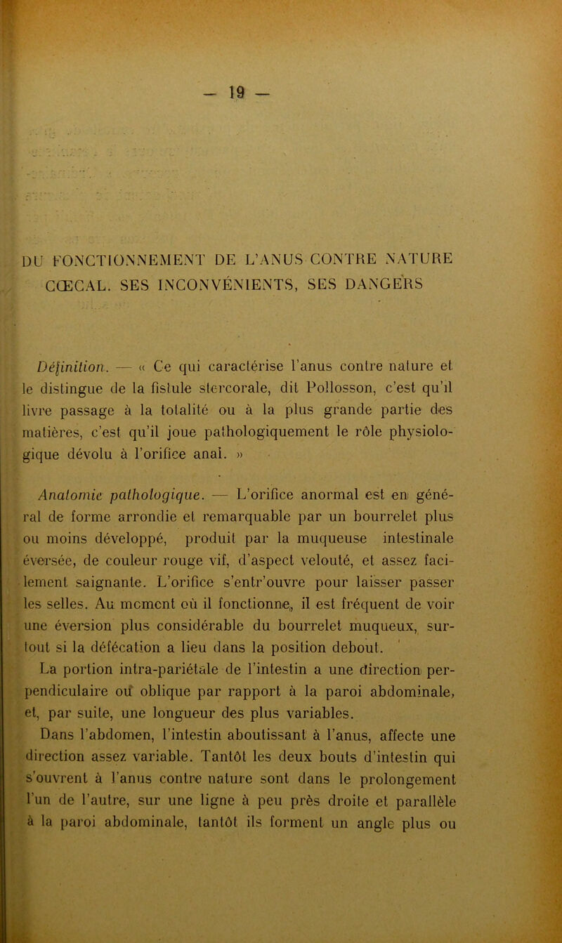 DU FONCTIONNEMENT DE L’ANUS CONTRE NATURE CŒCAL. SES INCONVÉNIENTS, SES DANGERS Définition. — « Ce qui caractérise l’anus contre nature et. le distingue de la fistule stercorale, dit Pollosson, c’est qu’il livre passage à la totalité ou à la plus grande partie des matières, c’est qu’il joue pathologiquement le rôle physiolo- gique dévolu à F orifice anal. » Anatomie pathologique. — L’orifice anormal est en géné- ral de forme arrondie et remarquable par un bourrelet plus ou moins développé, produit par la muqueuse intestinale éversée, de couleur rouge vif, d’aspect velouté, et assez faci- lement saignante. L’orifice s’entr’ouvre pour laisser passer les selles. Au moment où il fonctionne,, il est fréquent de voir une éversion plus considérable du bourrelet muqueux, sur- tout si la défécation a lieu dans la position debout. La portion intra-pariétale de l’intestin a une direction per- pendiculaire ou oblique par rapport à la paroi abdominale, et, par suite, une longueur des plus variables. Dans l’abdomen, l’intestin aboutissant à l’anus, affecte une direction assez variable. Tantôt les deux bouts d’intestin qui s’ouvrent à l’anus contre nature sont dans le prolongement l'un de l’autre, sur une ligne à peu près droite et parallèle à la paroi abdominale, tantôt ils forment un angle plus ou