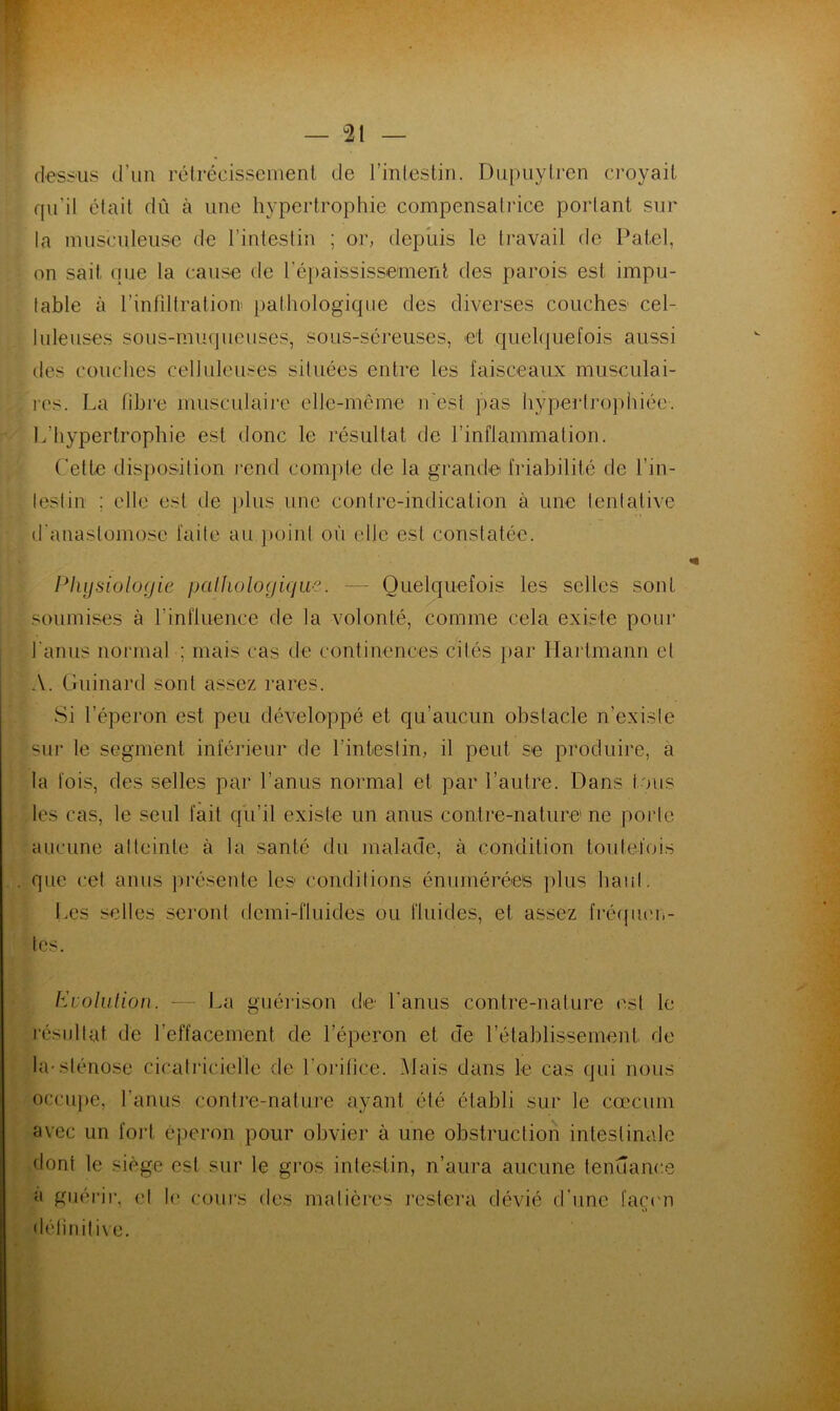 dessus d’un rétrécissement de l'intestin. Dupuylren croyait qu’il était dû à une hypertrophie compensatrice portant sur la musculeuse de l’intestin ; or, depuis le travail de Patel, on sait que la cause de l'épaississement des parois est impu- table à l'infiltration pathologique des diverses couches cel- luleuses sous-muqueuses, sous-séreuses, et quelquefois aussi îles couches celluleuses situées entre les faisceaux musculai- res. La fibre musculaire elle-même n'esl pas hypertrophiée. L’hypertrophie est donc le résultat de l’inflammation. Cette disposition rend compte de la grande friabilité de l’in- testin ; elle est de plus une contre-indication à une tentative d'anastomose faite au point où elle est constatée. Physiologie pathologique. — Quelquefois les selles sont soumises à P influence de la volonté, comme cela existe pour l'anus normal ; mais cas de continences cités par Hartmann et A. Guinard sont assez rares. Si l’éperon est peu développé et qu’aucun obstacle n’existe sur le segment inférieur de l’intestin, il peut se produire, a la fois, des selles par l’anus normal et par l’autre. Dans tous les cas, le seul fait qu’il existe un anus contre-nature ne porte aucune atteinte à la santé du malade, à condition toutefois que cet anus présente les conditions énumérées plus haut. Les selles seront demi-fluides ou fluides, et assez fréquen- tés. Evolution. -— La guérison de l'anus contre-nature est le résultat- de l’effacement de l’éperon et de l’établissement de occupe, l’anus contre-nature ayant été établi sur le cæcum avec un fort éperon pour obvier à une obstruction intestinale dont le siège est sur le gros intestin, n’aura aucune tendance à guérir, cl définitive. le cours des matières restera dévié d'une façon