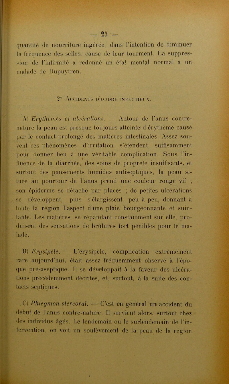 quantité de nourriture ingérée, dans l'intention de diminuer la fréquence des selles, cause de leur tourment. La suppres- sion de l’infirmité a redonné un état mental normal à un malade de Dupuytren. 2° Accidents d’ordre infectieux. A) Erythèmes et ulcérations. — Autour de l’anus contre- nature la peau est presque toujours atteinte d’érythème causé par le contact prolongé des matières intestinales. Assez sou- vent ces phénomènes d’irritation s’étendent suffisamment pour donner lieu à une véritable complication. Sous l’in- fluence de la diarrhée, des soins de propreté insuffisants, et surtout des pansements humides antiseptiques, la peau si- tuée au pourtour de l’anus prend une couleur rouge vif ; son épiderme se détache par places ; de petites ulcérations se développent, puis s’élargissent peu à peu, donnant à toute la région l’aspect d’une plaie bourgeonnante et suin- tante. Les matières, se répandant constamment sur elle, pro- duisent des sensations de brûlures fort pénibles pour le ma- lade. B) Erysipèle. — L’érysipèle, complication extrêmement rare aujourd’hui, était assez fréquemment observé à l’épo- que pré-aseptique. 11 se développait à la faveur des ulcéra- tions précédemment décrites, et, surtout, à la suite des con- tacts septiques. C) Phlegmon slercoral. — C’est en général un accident du début de l’anus contre-nature. Il survient alors, surtout chez des individus âgés. Le lendemain ou le surlendemain de l’in- tervention, on voit un soulèvement de la peau de la région