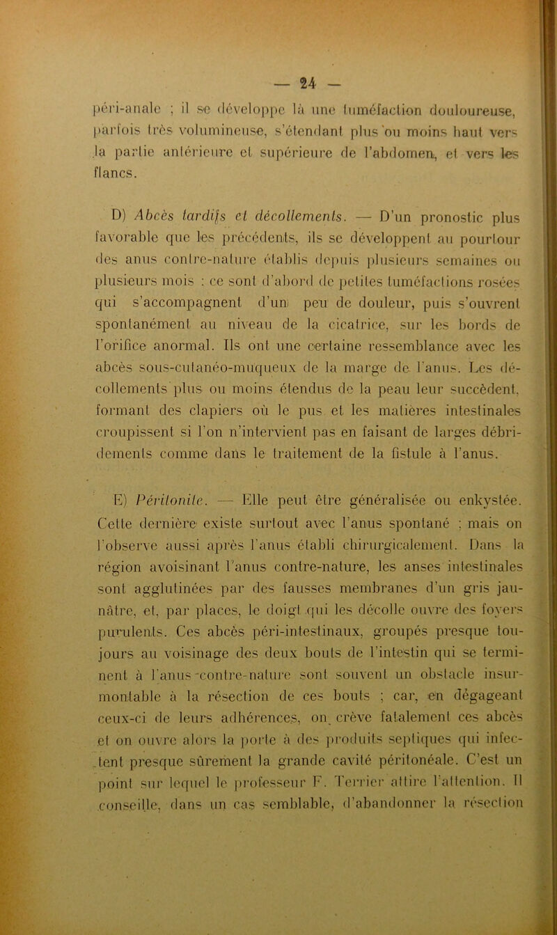 — n péri-anale ; il se développe là une tuméfaction douloureuse, parfois très volumineuse, s’étendant plus ou moins haut vers la partie antérieure et supérieure de l’abdomen, et vers les flancs. D) Abcès tardils et décollements. — D’un pronostic plus favorable que les précédents, ils sc développent au pourtour des anus contre-nature établis depuis plusieurs semaines ou plusieurs mois : ce sont d’abord de petites tuméfactions rosées qui s’accompagnent d’uni peu de douleur, puis s’ouvrent spontanément au niveau de la cicatrice, sur les bords de l’orifice anormal. Ils ont une certaine ressemblance avec les abcès sous-cutanéo-muqueux de la marge de. l'anus. Les dé- collements plus ou moins étendus de la peau leur succèdent, formant des clapiers où le pus et les matières intestinales croupissent si l’on n’intervient pas en faisant de larges débri- demenls comme dans le traitement de la fistule à l’anus. E) Péritonite. — Elle peut être généralisée ou enkystée. Cette dernière existe surtout avec l’anus spontané : mais on l’observe aussi après l’anus établi chirurgicalement. Dans la région avoisinant l’anus contre-nature, les anses intestinales sont agglutinées par des fausses membranes d’un gris jau- nâtre, et, par places, le doigt .qui les décolle ouvre des foyers purulents. Ces abcès péri-intestinaux, groupés presque tou- jours au voisinage des deux bouts de l’intestin qui se termi- nent à l'anus-contre-nature sont souvent un obstacle insur- montable à la résection de ces bouts ; car, en dégageant ceux-ci de leurs adhérences, on crève fatalement ces abcès et on ouvre alors la porte à des produits septiques qui infec- tent presque sûrement la grande cavité péritonéale. C’est un point sur lequel le professeur E. Terrier attire 1 attention. Il conseille, dans un cas semblable, d’abandonner la résection