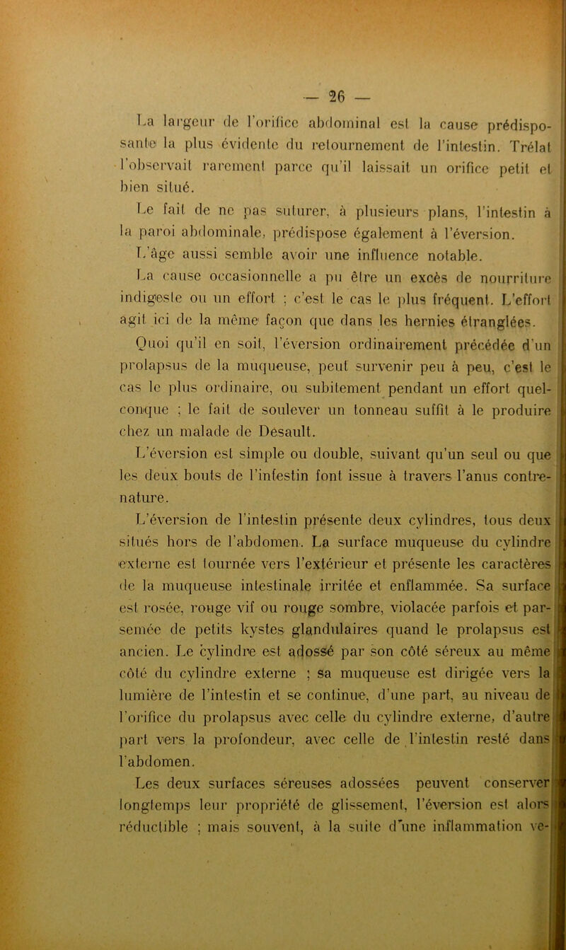La largeur de l’orilice abdominal esl la cause prédispo- sante la plus évidente du retournement de l’intestin. Trélat l’observait rarement parce qu’il laissait un orifice petit et bien situé. Le fait de ne pas suturer, à plusieurs plans, l’intestin à la paroi abdominale, prédispose également à l’éversion. T/âge aussi semble avoir une influence notable. La cause occasionnelle a pu être un excès de nourriture indigeste ou un effort ; c’est le cas le plus fréquent. L’effort agit ici de la même façon que dans les hernies étranglées. Quoi qu’il en soit, l’éversion ordinairement précédée d’un prolapsus de la muqueuse, peut survenir peu à peu, c’est le cas le plus ordinaire, ou subitement pendant un effort quel- conque ; le fait de soulever un tonneau suffit à le produire chez un malade de Desault. L’éversion est simple ou double, suivant qu’un seul ou que les deux bouts de l’intestin font issue à travers l’anus contre- nature. L’éversion de l’intestin présente deux cylindres, tous deux situés hors de l’abdomen. La surface muqueuse du cylindre e'xterne est tournée vers l’extérieur et présente les caractères de la muqueuse intestinale irritée et enflammée. Sa surface | esl rosée, rouge vif ou rouge sombre, violacée parfois et. par- jj semée de petits kystes glandulaires quand le prolapsus est J ancien. Le cylindre est adossé par son côté séreux au même J côté du cylindre externe ; sa muqueuse est dirigée vers la jl lumière de l’intestin et se continue, d’une part, au niveau de ij l’orifice du prolapsus avec celle du cylindre externe, d’autre a part vers la profondeur, avec celle de l’intestin resté dans a l’abdomen. Les deux surfaces séreuses adossées peuvent conserver j longtemps leur propriété de glissement, l’éversion est alors h réductible ; mais souvent, à la suite d’une inflammation ve-