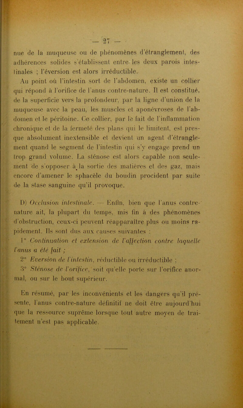 nue de la muqueuse ou de phénomènes d’étranglement, des adhérences solides s’établissent entre- les deux parois intes- tinales ; l’éversion est alors irréductible. Au point où l’intestin sort de l’abdomen, existe un collier qui répond à l’orifice de l’anus contre-nature. Il est constitué, de la superficie vers la profondeur, par la ligne d’union de la muqueuse avec la peau, les muscles et aponévroses de l’ab- domen et le péritoine. Ce collier, par le fait de l’inflammation chronique et de la fermeté des plans qui le limitent, est pres- que absolument inextensible et devient un agent d’étrangle- ment quand le segment de l’intestin qui s’y engage prend un trop grand volume. La sténose est alors capable non seule- ment de s’opposer àja sortie des matières et des gaz, mais encore d’amener le sphacèle du boudin procident par suite de la stase sanguine qu’il provoque. D) Occlusion intestinale. — Enfin, bien que l'anus contre- nature ait, la plupart du temps, mis fin à des phénomènes d’obstruction, ceux-ci peuvent réapparaître plus ou moins ra- pidement. Ils sont dus aux causes suivantes : 1 ° Continuation et extension de l'affection contre laquelle l'anus a été fait ; 2° Eversion de l'intestin, réductible ou irréductible ; 3° Sténose de iorifice,' soit qu’elle porte sur l’orifice anor- mal, ou sur le bout supérieur. En résumé, par les inconvénients et les dangers qu’il pré- sente, l’anus contre-nature définitif ne doit être aujourd’hui que la ressource suprême lorsque tout autre moyen de trai- tement n’est pas applicable.
