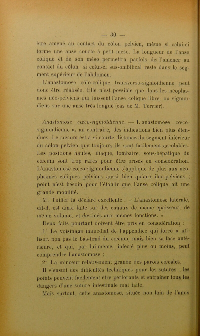être amené au contact du côlon pelvien, même si celui-ci forme une anse courte à petit méso. La longueur de l’anse colique et de son méso permettra parfois dei l’amener au contact du côlon, si celui-ci sus-ombilical reste dans le seg- ment supérieur de l’abdomen. L’anastomose côlo-coliqué transverso-sigmoïdienne peut donc être réalisée. Elle n’est possible que dans les néoplas- mes iléo-pelviens qui laissent l’anse colique libre, ou sigmoï- diens sur une anse très longue (cas de M. Terrier). Anastomose cœco-signioïdienne. — L'anastomose cœco- sigmoïdienne a, au contraire, des indications bien plus éten- dues. Le cæcum est à si courte distance du segment inférieur du côlon pelvien que toujours ils sont facilement accolables. Les positions hautes, iliaque, lombaire, sous-hépatique du cæcum sont trop rares pour être prises en considération. L’anastomose cœco-sigmoïclienne Rapplique de plus aux néo- plasmes coliques pelviens aussi bien qu’aux iléo-pelviens ; point n’est besoin pour l’établir que l’anse colique ait une grande mobilité. M. Tuflier la déclare excellente : « L’anastomose latérale, dit-il, est ainsi faite sur des canaux de même épaisseur, de même volume, et destinés aux mêmes fonctions. » Deux faits pourtant doivent être pris en considération : User, non pas le bas-fond du cæcum, mais bien sa face anté- eomprendre l’anastomose ; 2° La minceur relativement grande des parois cœcales. Il s’ensuit des difficultés techniques pour les sutures ; les points peuvent facilement être perforants et entraîner tous les dangers d’une suture intestinale mal faite. Mais surtout, cette anastomose, située non loin de l’anus 1° Le voisinage immédiat de l’appendice