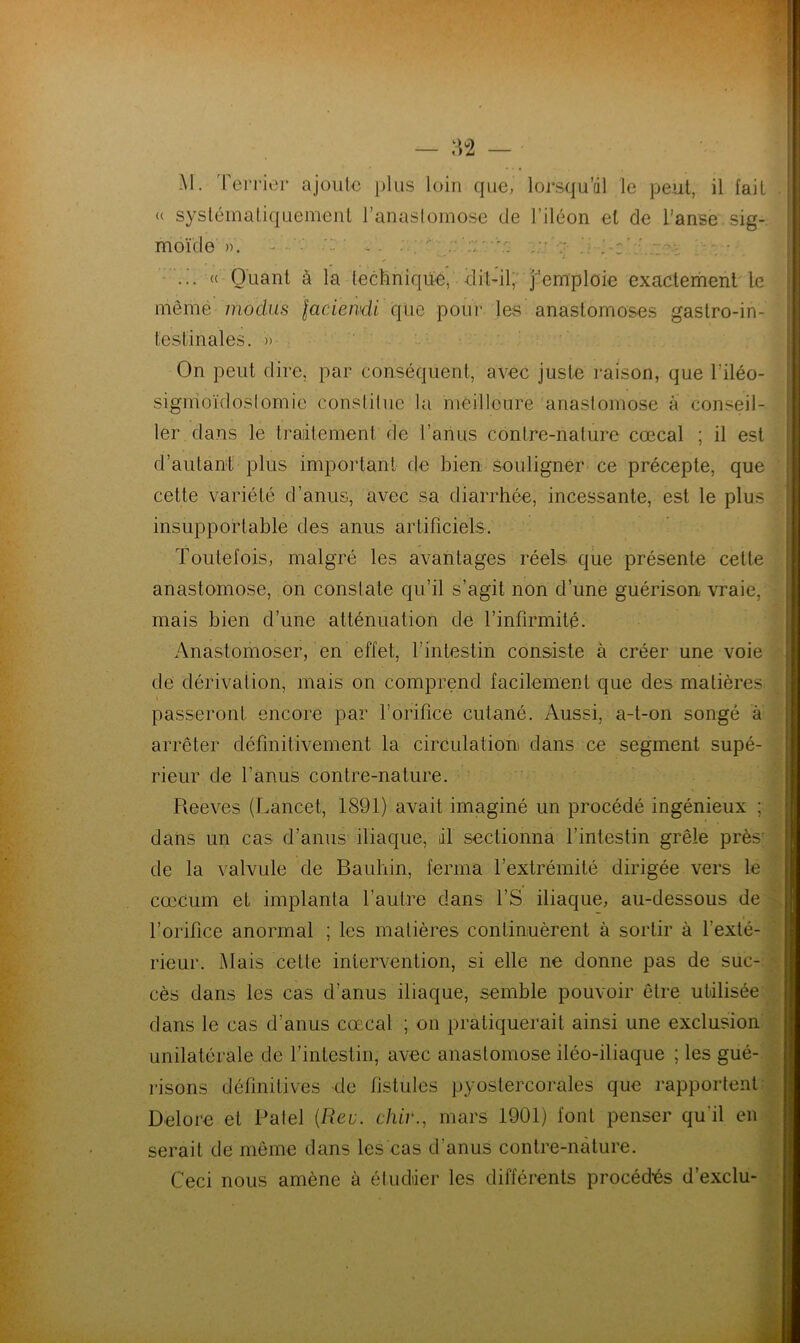 (( M. Terrier ajoute plus systématiquement l’anastomose de liléon et de l’anse sig- moïde ». - —' j .  ... « Quant à la technique, dit-il, j'emploie exactement le meme modus faciensdi que pour les anastomoses gastro-in- testinales. » On peut dire, par conséquent, avec juste raison, que l'iléo- sigmoïdostomie constitue la meilleure anastomose à conseil- ler dans le traitement de l’anus contre-nature cœcal ; il est d'autant plus important de bien souligner ce précepte, que cette variété d’anus, avec sa diarrhée, incessante, est le plus insupportable des anus artificiels. Toutefois, malgré les avantages réels que présente cette anastomose, on constate qu’il s’agit non d’une guérison vraie, mais bien d’une atténuation de l’infirmité. Anastomoser, en effet, l’intestin consiste à créer une voie de dérivation, mais on comprend facilement que des matières « ! passeront encore par l’orifice cutané. Aussi, a-t-on songé à arrêter définitivement la circulation dans ce segment supé- rieur de l’anus contre-nature. Reeves (Lancet, 1891) avait imaginé un procédé ingénieux ; dans un cas d’anus iliaque, dl sectionna l’intestin grêle près de la valvule de Bauhin, ferma l’extrémité dirigée vers le cæcum et implanta l’autre dans l’S iliaque, au-dessous de l’orifice anormal ; les matières continuèrent à sortir à l’exté- rieur. Mais cette intervention, si elle ne donne pas de suc- cès dans les cas d’anus iliaque, semble pouvoir être utilisée dans le cas d’anus cœcal ; on pratiquerait ainsi une exclusion risons définitives de fistules pyostercorales que rapportent Delore et Patel {Reu. chir., mars 1901) font penser qu'il en serait de même dans les cas d'anus contre-nature. Ceci nous amène à étudier les différents procédés d’exclu- unilatérale de l’intestin, avec anastomose iléo-iliaque ; les gué-