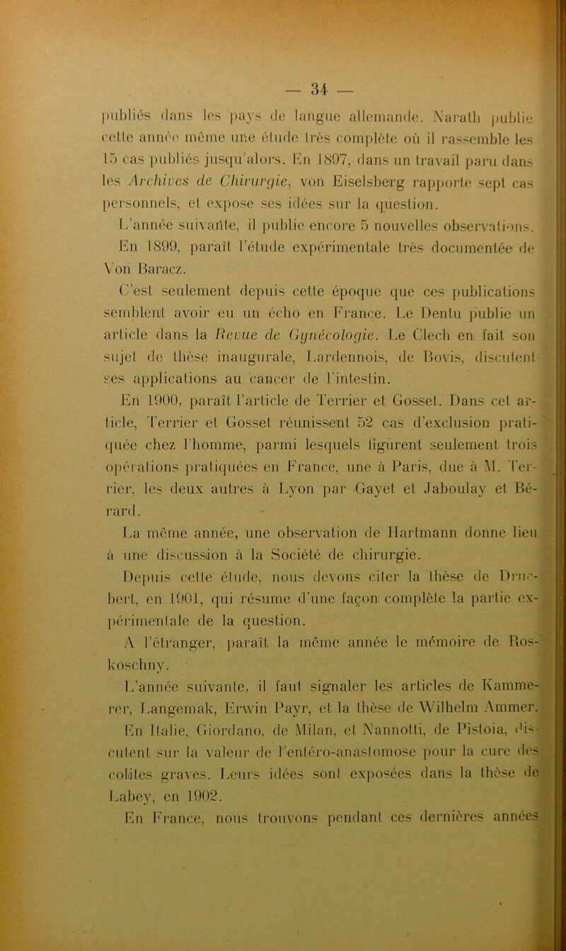 publiés clans les pays de langue allemande. Naralli publie celle année' même une étude très complète où il rassemble les 15 cas publiés jusqu’alors. En 1897, dans un travail paru dans les Archives de Chirurgie, von Eiselsberg rapporte sept cas personnels, et expose ses idées sur la question. L’année suivante, il publie encore 5 nouvelles observations. En 1899, paraît l’étude expérimentale très documentée de Von Baracz. C’est seulement depuis cette époque que ces publications semblent avoir eu un éclio en France. Le Dentu publie un article dans la Revue de Gynécologie. Le Clech en fait, son sujet de thèse inaugurale, Lardennois, de Bovis, discutent ses applications au cancer de l'intestin. En 1900, paraît l’article de Terrier et Gosset. Dans cet ar- ticle, Terrier et Gosset réunissent 52 cas d’exclusion prati- quée chez l’homme, parmi lesquels bgùrent seulement trois opérations pratiquées en France, une à Paris, due à M. Ter- rier, les deux autres à Lyon par Gayet et Jaboulay et Bé- rard. La meme année, une observation de Hartmann donne lieu à une discussion à la Société de chirurgie. Depuis celle étude, nous devons citer la thèse de Druc- bert, en 1901, qui résume d’une façon complète la partie ex- périmentale de la question. A l’étranger, paraît la même année le mémoire de Ros- koschny. L’année suivante, il faut signaler les articles de Kamme- rer, Langemak, Ervvin Payr, et la thèse de Wilhelm Animer. En Italie, Giordano, de Milan, et Nannotti, de Pistoia, Dis - entent sur la valeur de l’entéro-anastomose pour la cure des colites graves. Leurs idées sont exposées dans la thèse de Labey, en 1902. j En France, nous trouvons pendant ces dernières années