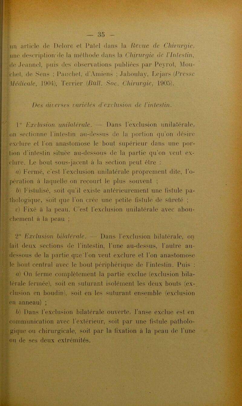 ** » un article de Delorc et Patel dans la Renie de Chirurgie, une description*'de la méthode dans la Chirurgie de l'Intestin, de Jeaunel, puis des observations publiées par Peyrol, Mou- che!, de Sens ; Pauchet, d'Amiens ; Jaboulay, Le jars {Bresse Médicale, 1904), Terrier {Bull. Soc. Chirurgie, 1905). De.s diverses variétés d'exclusion de l'intestin. 1° exclusion unilatérale. — Dans l’exclusion unilatérale, on sectionne 1 intestin au-dessus de la portion qu’on désire exclure et l'on anastomose le bout supérieur dans une por- tion d’intestin située au-dessous de la partie qu’on veut ex- clure. Le bout sous-jacent à la section peut être : a) Fermé, c’est l’exclusion unilatérale proprement dite, l’o- pération à laquelle on recourt le plus souvent ; b) Fistulisé, soit qu’il existe antérieurement une fistule pa- thologique, soit que l’on crée une petite fistule de sûreté ; c) Fixé à la peau, (est l’exclusion unilatérale avec abou- chement à la peau ; 2° Exclusion bilatérale. — Dans l’exclusion bilatérale, on fait deux sections de l’intestin, l’une au-dessus, l’autre au- dessous de la partie que l'on veut exclure et l’on anastomose le bout central avec le bout périphérique de l’intestin. Puis : a) On ferme complètement la partie exclue (exclusion bila- térale fermée), soit en suturant isolément les deux bouts (ex-, clusion en boudin), soit en les suturant ensemble (exclusion en anneau) ; b) Dans l’exclusion bilatérale ouverte, l’anse exclue est en communication avec l'extérieur, soit par une fistule patholo- gique ou chirurgicale, soit par la fixation à la peau de l’une ou de ses deux extrémités.