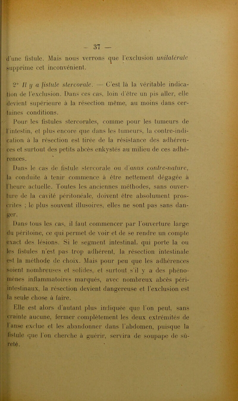 d’une fistule. Mais nous verrons que l’exclusion unilatérale • * supprime cel inconvénient. 2° Il y a fistule stercorale. — C’est là la véritable indica- tion de l’exclusion. Dans ces cas, loin d’être un pis aller, elle devient supérieure à la résection même, au moins dans cer- taines conditions. Pour les fistules stercorales, comme pour les tumeurs de l'intestin, et plus encore que dans les tumeurs, la contre-indi- cation à la résection est tirée de la résistance des adhéren- ces et surtout des petits abcès enkystés au milieu de ces adhé- rences. Dans le cas de fistule stercorale ou d'anus contre-nature, la conduite à tenir commence à être nettement dégagée à l’heure actuelle. Toutes les anciennes méthodes, sans ouver- ture de la cavité péritonéale, doivent être absolument pros- crites ; le plus souvent illusoires, elles ne sont pas sans dan- ger. Pans tous les cas, il faut commencer par l’ouverture large du péritoine, ce qui permet de voir et de se rendre un compte exact des lésions. Si le segment intestinal, qui porte la ou les fistules n’est pas trop adhérent, la résection intestinale est la méthode de choix. Mais pour peu que les adhérences soient nombreuses et solides, et surtout s’il y a des phéno- mènes inflammatoires marqués, avec nombreux abcès péri- intestinaux, la résection devient dangereuse et l’exclusion est la seule chose à faire. fille est alors d’autant plus indiquée que l'on peut, sans crainte aucune, fermer complètement les deux extrémités' de 1 anse exclue et les abandonner dans l’abdomen, puisque la fistule que l’on cherche à guérir, servira de soupape de sû- reté.